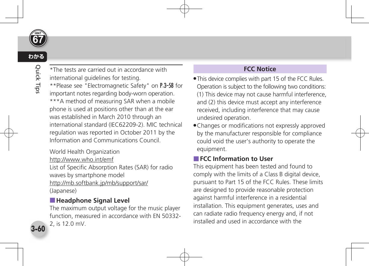 わかる3-60Quick Tips*The tests are carried out in accordance with international guidelines for testing.**Please see &quot;Electromagnetic Safety&quot; on P.3-58 for important notes regarding body-worn operation.***A method of measuring SAR when a mobile phone is used at positions other than at the ear was established in March 2010 through an international standard (IEC62209-2). MIC technical regulation was reported in October 2011 by the Information and Communications Council.World Health Organizationhttp://www.who.int/emfList of Speciﬁ c Absorption Rates (SAR) for radio waves by smartphone modelhttp://mb.softbank.jp/mb/support/sar/(Japanese) ■Headphone Signal LevelThe maximum output voltage for the music player function, measured in accordance with EN 50332-2, is 12.0 mV.FCC Notice .This device complies with part 15 of the FCC Rules.Operation is subject to the following two conditions:(1) This device may not cause harmful interference, and (2) this device must accept any interference received, including interference that may cause undesired operation. .Changes or modiﬁ cations not expressly approved by the manufacturer responsible for compliance could void the user&apos;s authority to operate the equipment. ■FCC Information to UserThis equipment has been tested and found to comply with the limits of a Class B digital device, pursuant to Part 15 of the FCC Rules. These limits are designed to provide reasonable protection against harmful interference in a residential installation. This equipment generates, uses and can radiate radio frequency energy and, if not installed and used in accordance with the 67