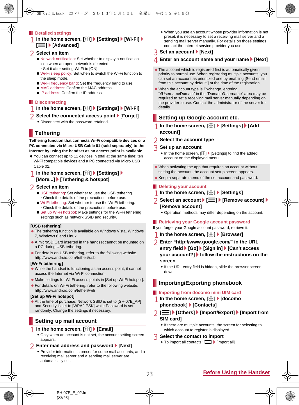 23 Before Using the HandsetSH-07E_E_02.fm[23/26]1In the home screen, [R]/[Settings]/[Wi-Fi]/[z]/[Advanced]2Select an itemNetwork notification: Set whether to display a notification icon when an open network is detected.･Set it after setting Wi-Fi to [ON].Wi-Fi sleep policy: Set when to switch the Wi-Fi function to the sleep mode.Wi-Fi frequency band: Set the frequency band to use.MAC address: Confirm the MAC address.IP address: Confirm the IP address.1In the home screen, [R]/[Settings]/[Wi-Fi]2Select the connected access point/[Forget]:Disconnect with the password retained.Tethering function that connects Wi-Fi compatible devices or a PC connected via Micro USB Cable 01 (sold separately) to the Internet by using the handset as an access point is available. You can connect up to 11 devices in total at the same time: ten Wi-Fi compatible devices and a PC connected via Micro USB Cable 01.1In the home screen, [R]/[Settings]/[More...]/[Tethering &amp; hotspot]2Select an itemUSB tethering: Set whether to use the USB tethering.･Check the details of the precautions before use.Wi-Fi tethering: Set whether to use the Wi-Fi tethering.･Check the details of the precautions before use.Set up Wi-Fi hotspot: Make settings for the Wi-Fi tethering settings such as network SSID and security.1In the home screen, [R]/[Email]:Only when an account is not set, the account setting screen appears.2Enter mail address and password/[Next]:Provider information is preset for some mail accounts, and a receiving mail server and a sending mail server are automatically set.:When you use an account whose provider information is not preset, it is necessary to set a receiving mail server and a sending mail server manually. For details on those settings, contact the Internet service provider you use.3Set an account/[Next]4Enter an account name and your name/[Next]1In the home screen, [R]/[Settings]/[Add account]2Select the account type3Set up an account:In the home screen, [R]/[Settings] to find the added account on the displayed menu.1In the home screen, [R]/[Settings]2Select an account/[z]/[Remove account]/[Remove account]:Operation methods may differ depending on the account.If you forget your Google account password, retrieve it.1In the home screen, [R]/[Browser]2Enter “(http://www.google.com/) ” in the URL entry field/[Go]/[Sign in]/[Can’t access your account?]/follow the instructions on the screen:If the URL entry field is hidden, slide the browser screen down.1In the home screen, [R]/[docomo phonebook]/[Contacts]2[z]/[Others]/[Import/Export]/[Import from SIM card]:If there are multiple accounts, the screen for selecting to which account to register is displayed.3Select the contact to import:To import all contacts: [z]/[Import all]Detailed settingsDisconnectingTethering[USB tethering] The tethering function is available on Windows Vista, Windows 7, Windows 8 and Linux. A microSD Card inserted in the handset cannot be mounted on a PC during USB tethering. For details on USB tethering, refer to the following website.(http://www.android.com/tether#usb)[Wi-Fi tethering] While the handset is functioning as an access point, it cannot access the Internet via Wi-Fi connection. Make settings for Wi-Fi access points in [Set up Wi-Fi hotspot]. For details on Wi-Fi tethering, refer to the following website.(http://www.android.com/tether#wifi)[Set up Wi-Fi hotspot] At the time of purchase, Network SSID is set to [SH-07E_AP] and Security is set to [WPA2 PSK] while Password is set randomly. Change the settings if necessary.Setting up mail account The account which is registered first is automatically given priority to normal use. When registering multiple accounts, you can set an account as prioritized one by enabling [Send email from this account by default.] at the time of the registration. When the account type is Exchange, entering “¥UsernameDomain” in the “Domain¥Username” area may be required to set a receiving mail server manually depending on the provider to use. Contact the administrator of the server for details.Setting up Google account etc. When activating the app that requires an account without setting the account, the account setup screen appears. Keep a separate memo of the set account and password.Deleting your accountRetrieving your Google account passwordImporting/Exporting phonebookImporting from docomo mini UIM cardSH-07E_E.book  23 ページ  ２０１３年５月１０日　金曜日　午後１２時１６分