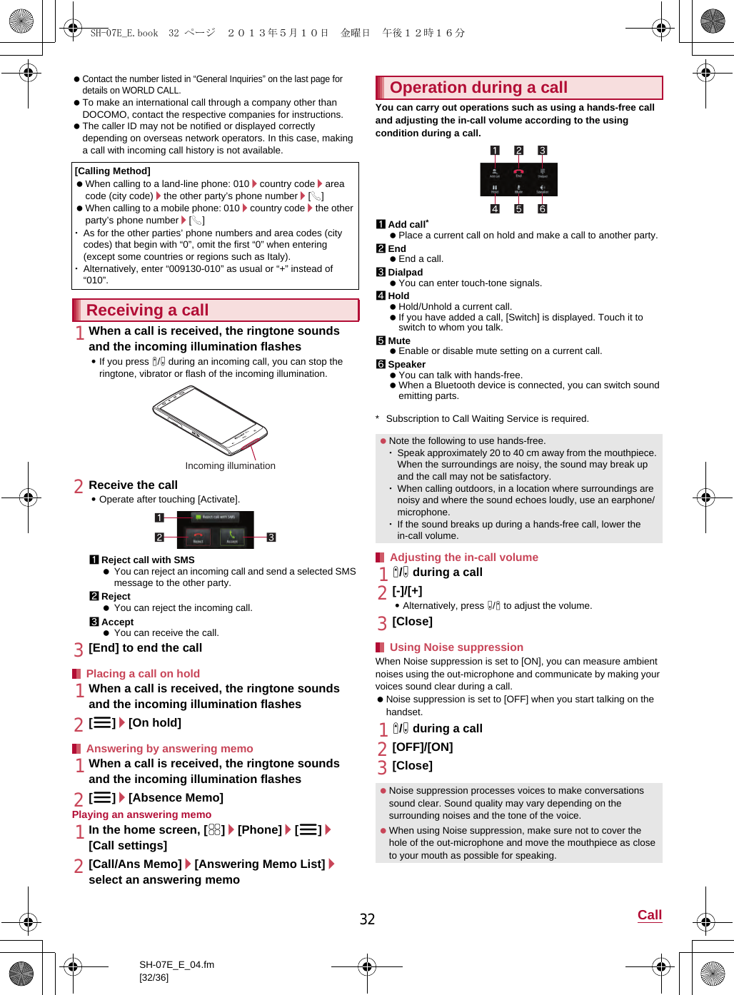 32 CallSH-07E_E_04.fm[32/36] Contact the number listed in “General Inquiries” on the last page for details on WORLD CALL. To make an international call through a company other than DOCOMO, contact the respective companies for instructions. The caller ID may not be notified or displayed correctly depending on overseas network operators. In this case, making a call with incoming call history is not available.1When a call is received, the ringtone sounds and the incoming illumination flashes:If you press x/y during an incoming call, you can stop the ringtone, vibrator or flash of the incoming illumination.2Receive the call:Operate after touching [Activate].1Reject call with SMS You can reject an incoming call and send a selected SMS message to the other party.2Reject You can reject the incoming call.3Accept You can receive the call.3[End] to end the call1When a call is received, the ringtone sounds and the incoming illumination flashes2[z]/[On hold]1When a call is received, the ringtone sounds and the incoming illumination flashes2[z]/[Absence Memo]Playing an answering memo1In the home screen, [R]/[Phone]/[z]/[Call settings]2[Call/Ans Memo]/[Answering Memo List]/select an answering memoYou can carry out operations such as using a hands-free call and adjusting the in-call volume according to the using condition during a call.1Add call* Place a current call on hold and make a call to another party.2End End a call.3Dialpad You can enter touch-tone signals.4Hold Hold/Unhold a current call. If you have added a call, [Switch] is displayed. Touch it to switch to whom you talk.5Mute Enable or disable mute setting on a current call.6Speaker You can talk with hands-free. When a Bluetooth device is connected, you can switch sound emitting parts.* Subscription to Call Waiting Service is required.1x/y during a call2[-]/[+]:Alternatively, press y/x to adjust the volume.3[Close]When Noise suppression is set to [ON], you can measure ambient noises using the out-microphone and communicate by making your voices sound clear during a call. Noise suppression is set to [OFF] when you start talking on the handset.1x/y during a call2[OFF]/[ON]3[Close][Calling Method] When calling to a land-line phone: 010/country code/area code (city code)/the other party’s phone number/[0] When calling to a mobile phone: 010/country code/the other party’s phone number/[0]･As for the other parties’ phone numbers and area codes (city codes) that begin with “0”, omit the first “0” when entering (except some countries or regions such as Italy).･Alternatively, enter “009130-010” as usual or “+” instead of “010”.Receiving a callPlacing a call on holdAnswering by answering memoIncoming illuminationOperation during a call Note the following to use hands-free.･Speak approximately 20 to 40 cm away from the mouthpiece. When the surroundings are noisy, the sound may break up and the call may not be satisfactory.･When calling outdoors, in a location where surroundings are noisy and where the sound echoes loudly, use an earphone/microphone.･If the sound breaks up during a hands-free call, lower the in-call volume.Adjusting the in-call volumeUsing Noise suppression Noise suppression processes voices to make conversations sound clear. Sound quality may vary depending on the surrounding noises and the tone of the voice. When using Noise suppression, make sure not to cover the hole of the out-microphone and move the mouthpiece as close to your mouth as possible for speaking.SH-07E_E.book  32 ページ  ２０１３年５月１０日　金曜日　午後１２時１６分