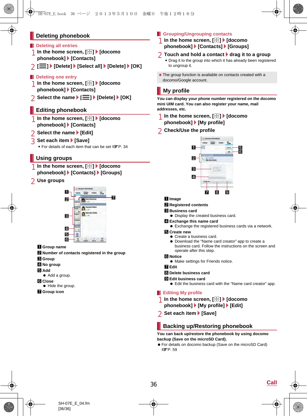 36 CallSH-07E_E_04.fm[36/36]1In the home screen, [R]/[docomo phonebook]/[Contacts]2[z]/[Delete]/[Select all]/[Delete]/[OK]1In the home screen, [R]/[docomo phonebook]/[Contacts]2Select the name/[z]/[Delete]/[OK]1In the home screen, [R]/[docomo phonebook]/[Contacts]2Select the name/[Edit]3Set each item/[Save]:For details of each item that can be set nP. 341In the home screen, [R]/[docomo phonebook]/[Contacts]/[Groups]2Use groups1Group name2Number of contacts registered in the group3Group4No group5Add Add a group.6Close Hide the group.7Group icon1In the home screen, [R]/[docomo phonebook]/[Contacts]/[Groups]2Touch and hold a contact/drag it to a group:Drag it to the group into which it has already been registered to ungroup it.You can display your phone number registered on the docomo mini UIM card. You can also register your name, mail addresses, etc.1In the home screen, [R]/[docomo phonebook]/[My profile]2Check/Use the profile1Image2Registered contents3Business card Display the created business card.4Exchange this name card Exchange the registered business cards via a network.5Create new Create a business card. Download the “Name card creator” app to create a business card. Follow the instructions on the screen and operate after this step.6Notice Make settings for Friends notice.7Edit8Delete business card9Edit business card Edit the business card with the “Name card creator” app.1In the home screen, [R]/[docomo phonebook]/[My profile]/[Edit]2Set each item/[Save]You can back up/restore the phonebook by using docomo backup (Save on the microSD Card). For details on docomo backup (Save on the microSD Card) nP. 59Deleting phonebookDeleting all entriesDeleting one entryEditing phonebookUsing groupsGrouping/Ungrouping contacts The group function is available on contacts created with a docomo/Google account.My profileEditing My profileBacking up/Restoring phonebookSH-07E_E.book  36 ページ  ２０１３年５月１０日　金曜日　午後１２時１６分