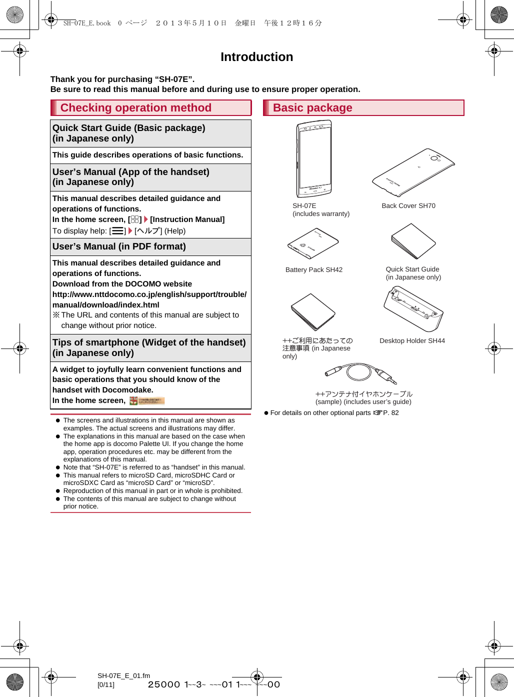 SH-07E_E_01.fm[0/11] ~~~~~  ~~~~~  ~~~~~  ~~~~  ~~~~~IntroductionThank you for purchasing “SH-07E”.Be sure to read this manual before and during use to ensure proper operation. For details on other optional parts nP. 82Checking operation methodQuick Start Guide (Basic package)(in Japanese only)This guide describes operations of basic functions.User’s Manual (App of the handset)(in Japanese only)This manual describes detailed guidance and operations of functions.In the home screen, [R]/[Instruction Manual]To display help: [z]/[ヘルプ] (Help)User’s Manual (in PDF format)This manual describes detailed guidance and operations of functions.Download from the DOCOMO website(http://www.nttdocomo.co.jp/english/support/trouble/manual/download/index.html) ※The URL and contents of this manual are subject to change without prior notice.Tips of smartphone (Widget of the handset) (in Japanese only)A widget to joyfully learn convenient functions and basic operations that you should know of the handset with Docomodake.In the home screen,  The screens and illustrations in this manual are shown as examples. The actual screens and illustrations may differ. The explanations in this manual are based on the case when the home app is docomo Palette UI. If you change the home app, operation procedures etc. may be different from the explanations of this manual. Note that “SH-07E” is referred to as “handset” in this manual. This manual refers to microSD Card, microSDHC Card or microSDXC Card as “microSD Card” or “microSD”. Reproduction of this manual in part or in whole is prohibited. The contents of this manual are subject to change without prior notice.Basic packageSH-07E (includes warranty)Back Cover SH70Battery Pack SH42Quick Start Guide (in Japanese only)++ご利用にあたっての注意事項 (in Japanese only)Desktop Holder SH44++アンテナ付イヤホンケーブル(sample) (includes user’s guide)SH-07E_E.book  0 ページ  ２０１３年５月１０日　金曜日　午後１２時１６分
