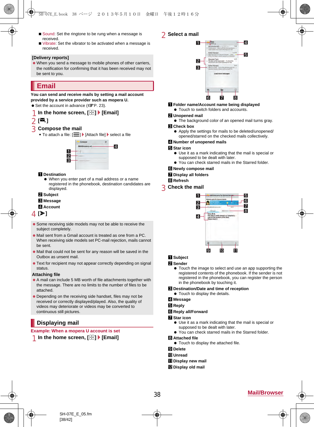 38 Mail/BrowserSH-07E_E_05.fm[38/42]Sound: Set the ringtone to be rung when a message is received.Vibrate: Set the vibrator to be activated when a message is received.You can send and receive mails by setting a mail account provided by a service provider such as mopera U. Set the account in advance (nP. 23).1In the home screen, [R]/[Email]2[(]3Compose the mail:To attach a file: [z]/[Attach file]/select a file1Destination When you enter part of a mail address or a name registered in the phonebook, destination candidates are displayed.2Subject3Message4Account4[@]Example: When a mopera U account is set1In the home screen, [R]/[Email]2Select a mail1Folder name/Account name being displayed Touch to switch folders and accounts.2Unopened mail The background color of an opened mail turns gray.3Check box Apply the settings for mails to be deleted/unopened/opened/starred on the checked mails collectively.4Number of unopened mails5Star icon Use it as a mark indicating that the mail is special or supposed to be dealt with later. You can check starred mails in the Starred folder.6Newly compose mail7Display all folders8Refresh3Check the mail1Subject2Sender Touch the image to select and use an app supporting the registered contents of the phonebook. If the sender is not registered in the phonebook, you can register the person in the phonebook by touching it.3Destination/Date and time of reception Touch to display the details.4Message5Reply6Reply all/Forward7Star icon Use it as a mark indicating that the mail is special or supposed to be dealt with later. You can check starred mails in the Starred folder.8Attached file Touch to display the attached file.9DeleteaUnreadbDisplay new mailcDisplay old mail[Delivery reports] When you send a message to mobile phones of other carriers, the notification for confirming that it has been received may not be sent to you.Email Some receiving side models may not be able to receive the subject completely. Mail sent from a Gmail account is treated as one from a PC. When receiving side models set PC-mail rejection, mails cannot be sent. Mail that could not be sent for any reason will be saved in the Outbox as unsent mail. Text for recipient may not appear correctly depending on signal status.Attaching file A mail can include 5 MB worth of file attachments together with the message. There are no limits to the number of files to be attached. Depending on the receiving side handset, files may not be received or correctly displayed/played. Also, the quality of videos may deteriorate or videos may be converted to continuous still pictures.Displaying mailSH-07E_E.book  38 ページ  ２０１３年５月１０日　金曜日　午後１２時１６分