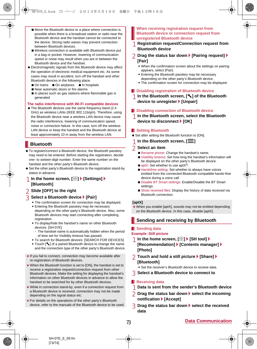 73 Data CommunicationSH-07E_E_09.fm[73/74] To register/connect a Bluetooth device, the Bluetooth passkey may need to be entered. Before starting the registration, decide one- to sixteen-digit number. Enter the same number on the handset and the other party’s Bluetooth device. Set the other party’s Bluetooth device to the registration stand-by status in advance.1In the home screen, [R]/[Settings]/[Bluetooth]2Slide [OFF] to the right3Select a Bluetooth device/[Pair] :The confirmation screen for connection may be displayed.:Entering the Bluetooth passkey may be necessary depending on the other party’s Bluetooth device. Also, some Bluetooth devices may start connecting after completing registration.:To display/hide the handset’s name on other Bluetooth devices: [SH-07E]･The handset name is automatically hidden when the period of time set for Visibility timeout has passed.:To search for Bluetooth devices: [SEARCH FOR DEVICES]:Touch [B] of a paired Bluetooth device to change the name and the connection type of the other party’s Bluetooth device.1Registration request/Connection request from Bluetooth device2Drag the status bar down/[Pairing request]/[Pair]:When the confirmation screen about the settings on pairing appears, select [Pair].:Entering the Bluetooth passkey may be necessary depending on the other party’s Bluetooth device.:The confirmation screen for connection may be displayed.1In the Bluetooth screen, [B] of the Bluetooth device to unregister/[Unpair]1In the Bluetooth screen, select the Bluetooth device to disconnect/[OK] Set after setting the Bluetooth function to [ON].1In the Bluetooth screen, [z]2Select an itemRename phone: Change the handset’s name.Visibility timeout: Set how long the handset’s information will be displayed on the other party’s Bluetooth device.aptX: Set whether to use aptX®.Handsfree setting: Set whether to always have voices emitted from the connected Bluetooth compatible hands-free device during a voice call.Disable BT Smart settings: Enable/Disable the BT Smart settings.Show received files: Display the history of data received via Bluetooth connection.Example: Still picture1In the home screen, [R]/[SH tool]/[Recommendation]/[Contents manager]/[Photo]2Touch and hold a still picture/[Share]/[Bluetooth]:Set the receiver’s Bluetooth device to receive data.3Select a Bluetooth device to connect to1Data is sent from the sender’s Bluetooth device2Drag the status bar down/select the incoming notification/[Accept]3Drag the status bar down/select the received dataMove the Bluetooth device to a place where connection is possible when there is a broadcast station or radio near the Bluetooth device and the handset cannot be connected to the device. Strong radio waves may prevent connection between Bluetooth devices.Wireless connection is available with Bluetooth device put in a bag or pocket. However, lowering of communication speed or noise may result when you are in between the Bluetooth device and the handset. Electromagnetic signals from the Bluetooth device may affect the operation of electronic medical equipment etc. As some cases may result in accident, turn off the handset and other Bluetooth devices in the following place.On trains On airplanes In hospitalsNear automatic doors or fire alarmsIn places such as gas stations where flammable gas is generatedThe radio interference with Wi-Fi compatible devices The Bluetooth devices use the same frequency band (2.4 GHz) as wireless LANs (IEEE 802.11b/g/n). Therefore, using the Bluetooth device near a wireless LAN device may cause the radio interference, lowering of communication speed, noise or connection failure. In this case, turn off the wireless LAN device or keep the handset and the Bluetooth device at least approximately 10 m away from the wireless LAN.Bluetooth If you fail to connect, connection may become available after re-registration of Bluetooth devices. When the Bluetooth function is set to [ON], the handset is set to receive a registration request/connection request from other Bluetooth devices. Make the setting for displaying the handset’s information on other Bluetooth devices in advance to allow the handset to be searched for by other Bluetooth devices. While in connection stand-by, even if a connection request from a Bluetooth device is received, connection may not be made depending on the signal status etc. For details on the operations of the other party’s Bluetooth device, refer to the manuals of the Bluetooth device to be used.When receiving registration request from Bluetooth device or connection request from unregistered Bluetooth deviceDisabling registration of Bluetooth deviceDisabling connection of Bluetooth deviceSetting Bluetooth[aptX] When you enable [aptX], sounds may not be emitted depending on the Bluetooth device. In this case, disable [aptX].Sending and receiving by BluetoothSending dataReceiving dataSH-07E_E.book  73 ページ  ２０１３年５月１０日　金曜日　午後１２時１６分
