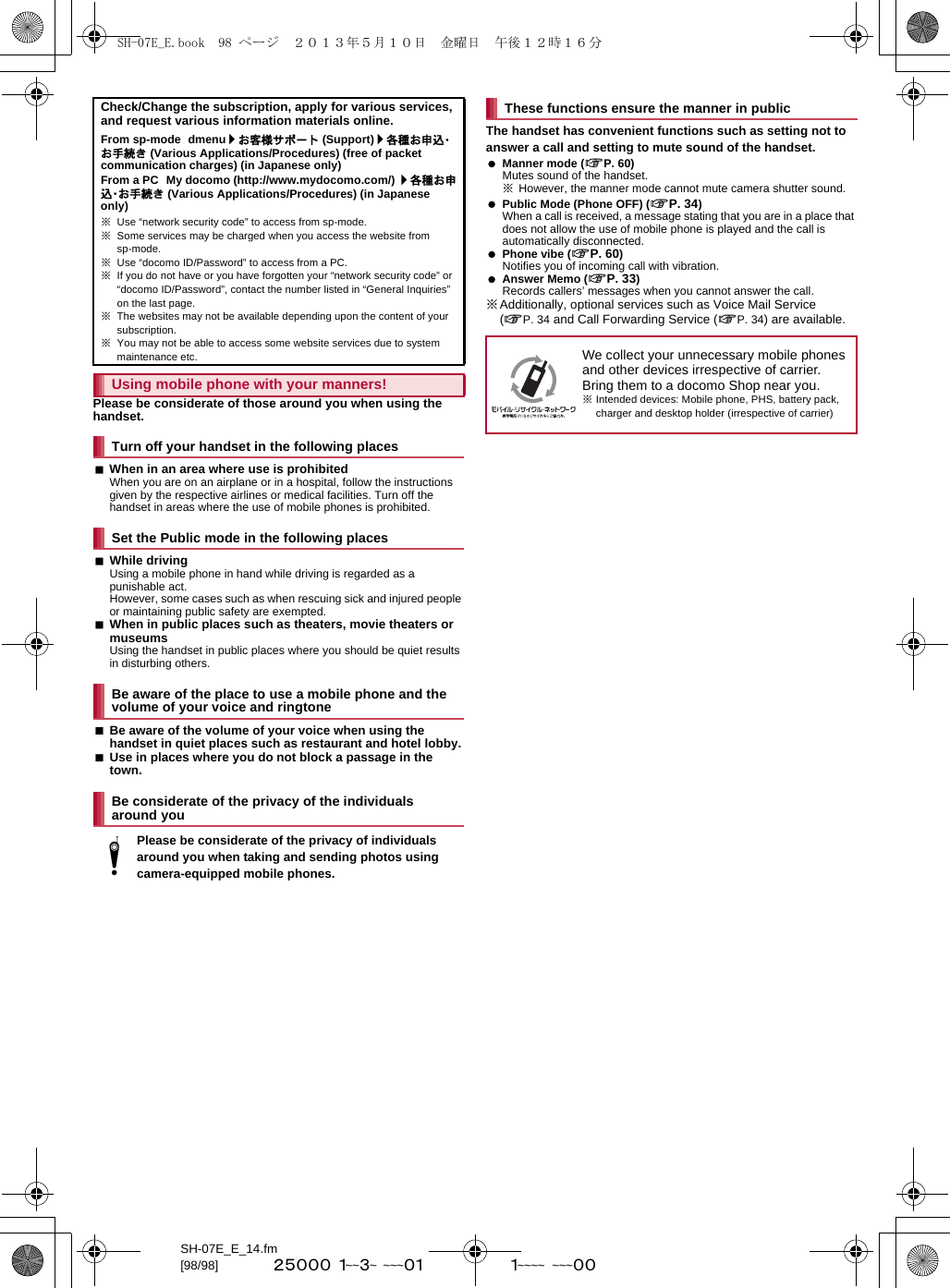 SH-07E_E_14.fm[98/98] ~~~~~~~~~~~~~~~~~~~~ ~~~~~Please be considerate of those around you when using the handset.When in an area where use is prohibitedWhen you are on an airplane or in a hospital, follow the instructions given by the respective airlines or medical facilities. Turn off the handset in areas where the use of mobile phones is prohibited.While drivingUsing a mobile phone in hand while driving is regarded as a punishable act. However, some cases such as when rescuing sick and injured people or maintaining public safety are exempted.When in public places such as theaters, movie theaters or museumsUsing the handset in public places where you should be quiet results in disturbing others.Be aware of the volume of your voice when using the handset in quiet places such as restaurant and hotel lobby.Use in places where you do not block a passage in the town.The handset has convenient functions such as setting not to answer a call and setting to mute sound of the handset. Manner mode (nP. 60)Mutes sound of the handset.※However, the manner mode cannot mute camera shutter sound. Public Mode (Phone OFF) (nP. 34)When a call is received, a message stating that you are in a place that does not allow the use of mobile phone is played and the call is automatically disconnected. Phone vibe (nP. 60)Notifies you of incoming call with vibration. Answer Memo (nP. 33)Records callers’ messages when you cannot answer the call.※Additionally, optional services such as Voice Mail Service (nP. 34 and Call Forwarding Service (nP. 34) are available.Check/Change the subscription, apply for various services, and request various information materials online.From sp-mode dmenu/お客様サポート (Support)/各種お申込・お手続き (Various Applications/Procedures) (free of packet communication charges) (in Japanese only)From a PC My docomo (http://www.mydocomo.com/) /各種お申込・お手続き (Various Applications/Procedures) (in Japanese only)※Use “network security code” to access from sp-mode.※Some services may be charged when you access the website from sp-mode.※Use “docomo ID/Password” to access from a PC.※If you do not have or you have forgotten your “network security code” or “docomo ID/Password”, contact the number listed in “General Inquiries” on the last page.※The websites may not be available depending upon the content of your subscription.※You may not be able to access some website services due to system maintenance etc.Using mobile phone with your manners!Turn off your handset in the following placesSet the Public mode in the following placesBe aware of the place to use a mobile phone and the volume of your voice and ringtoneBe considerate of the privacy of the individuals around youtPlease be considerate of the privacy of individuals around you when taking and sending photos using camera-equipped mobile phones.These functions ensure the manner in publicWe collect your unnecessary mobile phones and other devices irrespective of carrier. Bring them to a docomo Shop near you.※Intended devices: Mobile phone, PHS, battery pack, charger and desktop holder (irrespective of carrier)SH-07E_E.book  98 ページ  ２０１３年５月１０日　金曜日　午後１２時１６分
