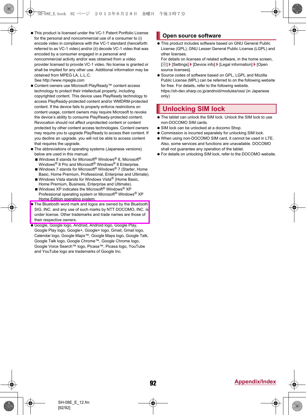 92 Appendix/IndexSH-08E_E_12.fm[92/92] This product is licensed under the VC-1 Patent Portfolio License for the personal and noncommercial use of a consumer to (i) encode video in compliance with the VC-1 standard (henceforth referred to as VC-1 video) and/or (ii) decode VC-1 video that was encoded by a consumer engaged in a personal and noncommercial activity and/or was obtained from a video provider licensed to provide VC-1 video. No license is granted or shall be implied for any other use. Additional information may be obtained from MPEG LA, L.L.C.See (http://www.mpegla.com)  Content owners use Microsoft PlayReady™ content access technology to protect their intellectual property, including copyrighted content. This device uses PlayReady technology to access PlayReady-protected content and/or WMDRM-protected content. If the device fails to properly enforce restrictions on content usage, content owners may require Microsoft to revoke the device’s ability to consume PlayReady-protected content. Revocation should not affect unprotected content or content protected by other content access technologies. Content owners may require you to upgrade PlayReady to access their content. If you decline an upgrade, you will not be able to access content that requires the upgrade. The abbreviations of operating systems (Japanese versions) below are used in this manual.Windows 8 stands for Microsoft® Windows® 8, Microsoft® Windows® 8 Pro and Microsoft® Windows® 8 Enterprise.Windows 7 stands for Microsoft® Windows® 7 (Starter, Home Basic, Home Premium, Professional, Enterprise and Ultimate).Windows Vista stands for Windows Vista® (Home Basic, Home Premium, Business, Enterprise and Ultimate).Windows XP indicates the Microsoft® Windows® XP Professional operating system or Microsoft® Windows® XP Home Edition operating system. The Bluetooth word mark and logos are owned by the Bluetooth SIG, INC. and any use of such marks by NTT DOCOMO, INC. is under license. Other trademarks and trade names are those of their respective owners. Google, Google logo, Android, Android logo, Google Play, Google Play logo, Google+, Google+ logo, Gmail, Gmail logo, Calendar logo, Google Maps™, Google Maps logo, Google Talk, Google Talk logo, Google Chrome™, Google Chrome logo, Google Voice Search™ logo, Picasa™, Picasa logo, YouTube and YouTube logo are trademarks of Google Inc. This product includes software based on GNU General Public License (GPL), GNU Lesser General Public License (LGPL) and other licenses.For details on licenses of related software, in the home screen, [R]/[Settings]/[Device info]/[Legal information]/[Open source licenses]. Source codes of software based on GPL, LGPL and Mozilla Public License (MPL) can be referred to on the following website for free. For details, refer to the following website.https://sh-dev.sharp.co.jp/android/modules/oss/)  (in Japanese only) The tablet can unlock the SIM lock. Unlock the SIM lock to use non-DOCOMO SIM cards. SIM lock can be unlocked at a docomo Shop. Commission is incurred separately for unlocking SIM lock. When using non-DOCOMO SIM card, it cannot be used in LTE. Also, some services and functions are unavailable. DOCOMO shall not guarantee any operation of the tablet. For details on unlocking SIM lock, refer to the DOCOMO website.Open source softwareUnlocking SIM lockSH-08E_E.book  92 ページ  ２０１３年６月２８日　金曜日　午後３時７分