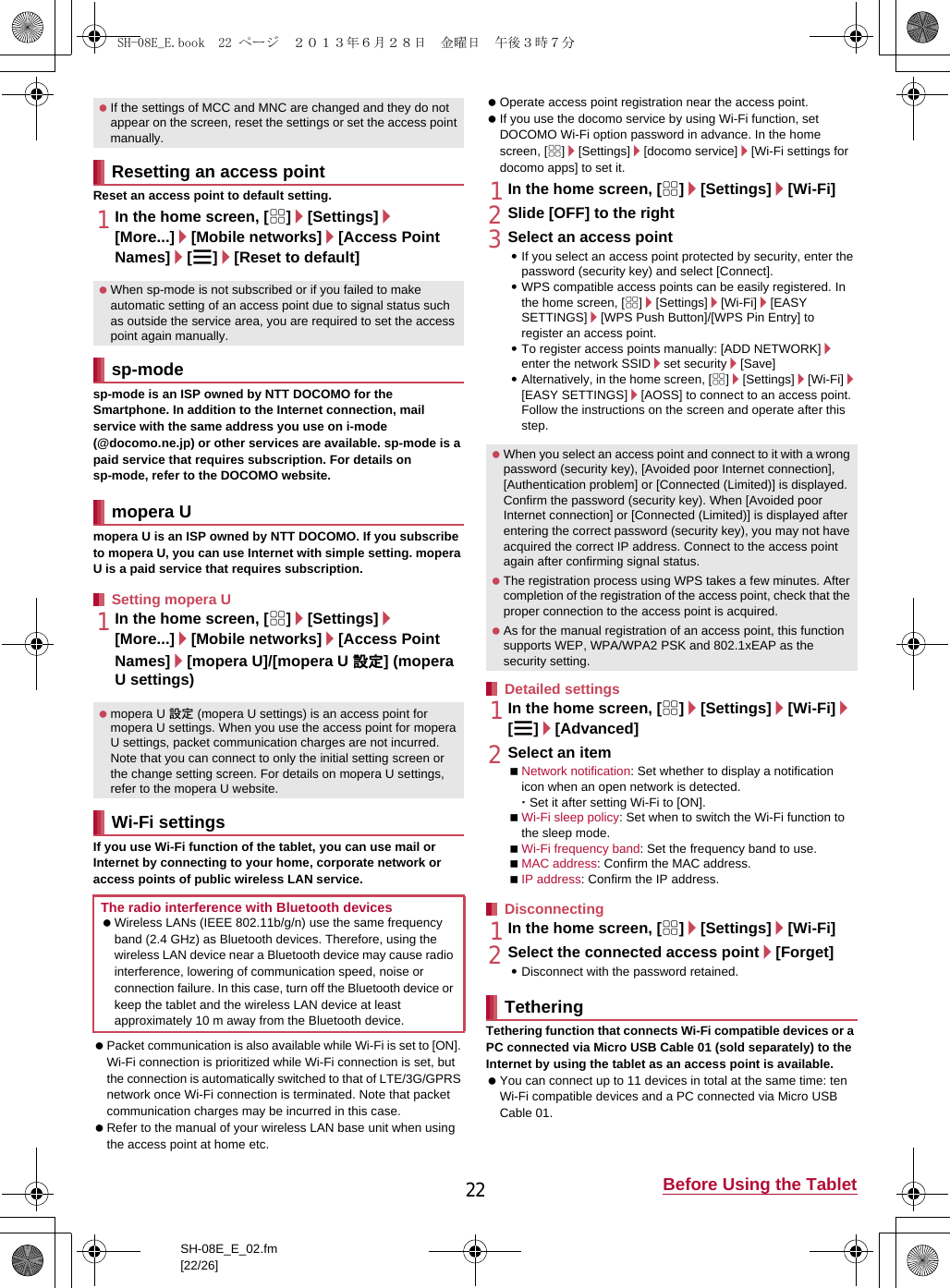 22 Before Using the TabletSH-08E_E_02.fm[22/26]Reset an access point to default setting.1In the home screen, [R]/[Settings]/[More...]/[Mobile networks]/[Access Point Names]/[z]/[Reset to default]sp-mode is an ISP owned by NTT DOCOMO for the Smartphone. In addition to the Internet connection, mail service with the same address you use on i-mode (@docomo.ne.jp) or other services are available. sp-mode is a paid service that requires subscription. For details on sp-mode, refer to the DOCOMO website.mopera U is an ISP owned by NTT DOCOMO. If you subscribe to mopera U, you can use Internet with simple setting. mopera U is a paid service that requires subscription.1In the home screen, [R]/[Settings]/[More...]/[Mobile networks]/[Access Point Names]/[mopera U]/[mopera U 設定] (mopera U settings)If you use Wi-Fi function of the tablet, you can use mail or Internet by connecting to your home, corporate network or access points of public wireless LAN service. Packet communication is also available while Wi-Fi is set to [ON]. Wi-Fi connection is prioritized while Wi-Fi connection is set, but the connection is automatically switched to that of LTE/3G/GPRS network once Wi-Fi connection is terminated. Note that packet communication charges may be incurred in this case. Refer to the manual of your wireless LAN base unit when using the access point at home etc. Operate access point registration near the access point. If you use the docomo service by using Wi-Fi function, set DOCOMO Wi-Fi option password in advance. In the home screen, [R]/[Settings]/[docomo service]/[Wi-Fi settings for docomo apps] to set it.1In the home screen, [R]/[Settings]/[Wi-Fi]2Slide [OFF] to the right3Select an access point:If you select an access point protected by security, enter the password (security key) and select [Connect].:WPS compatible access points can be easily registered. In the home screen, [R]/[Settings]/[Wi-Fi]/[EASY SETTINGS]/[WPS Push Button]/[WPS Pin Entry] to register an access point.:To register access points manually: [ADD NETWORK]/enter the network SSID/set security/[Save]:Alternatively, in the home screen, [R]/[Settings]/[Wi-Fi]/[EASY SETTINGS]/[AOSS] to connect to an access point. Follow the instructions on the screen and operate after this step.1In the home screen, [R]/[Settings]/[Wi-Fi]/[z]/[Advanced]2Select an itemNetwork notification: Set whether to display a notification icon when an open network is detected.･Set it after setting Wi-Fi to [ON].Wi-Fi sleep policy: Set when to switch the Wi-Fi function to the sleep mode.Wi-Fi frequency band: Set the frequency band to use.MAC address: Confirm the MAC address.IP address: Confirm the IP address.1In the home screen, [R]/[Settings]/[Wi-Fi]2Select the connected access point/[Forget]:Disconnect with the password retained.Tethering function that connects Wi-Fi compatible devices or a PC connected via Micro USB Cable 01 (sold separately) to the Internet by using the tablet as an access point is available. You can connect up to 11 devices in total at the same time: ten Wi-Fi compatible devices and a PC connected via Micro USB Cable 01. If the settings of MCC and MNC are changed and they do not appear on the screen, reset the settings or set the access point manually.Resetting an access point When sp-mode is not subscribed or if you failed to make automatic setting of an access point due to signal status such as outside the service area, you are required to set the access point again manually.sp-modemopera USetting mopera U mopera U 設定 (mopera U settings) is an access point for mopera U settings. When you use the access point for mopera U settings, packet communication charges are not incurred. Note that you can connect to only the initial setting screen or the change setting screen. For details on mopera U settings, refer to the mopera U website.Wi-Fi settingsThe radio interference with Bluetooth devices Wireless LANs (IEEE 802.11b/g/n) use the same frequency band (2.4 GHz) as Bluetooth devices. Therefore, using the wireless LAN device near a Bluetooth device may cause radio interference, lowering of communication speed, noise or connection failure. In this case, turn off the Bluetooth device or keep the tablet and the wireless LAN device at least approximately 10 m away from the Bluetooth device. When you select an access point and connect to it with a wrong password (security key), [Avoided poor Internet connection], [Authentication problem] or [Connected (Limited)] is displayed. Confirm the password (security key). When [Avoided poor Internet connection] or [Connected (Limited)] is displayed after entering the correct password (security key), you may not have acquired the correct IP address. Connect to the access point again after confirming signal status. The registration process using WPS takes a few minutes. After completion of the registration of the access point, check that the proper connection to the access point is acquired. As for the manual registration of an access point, this function supports WEP, WPA/WPA2 PSK and 802.1xEAP as the security setting.Detailed settingsDisconnectingTetheringSH-08E_E.book  22 ページ  ２０１３年６月２８日　金曜日　午後３時７分