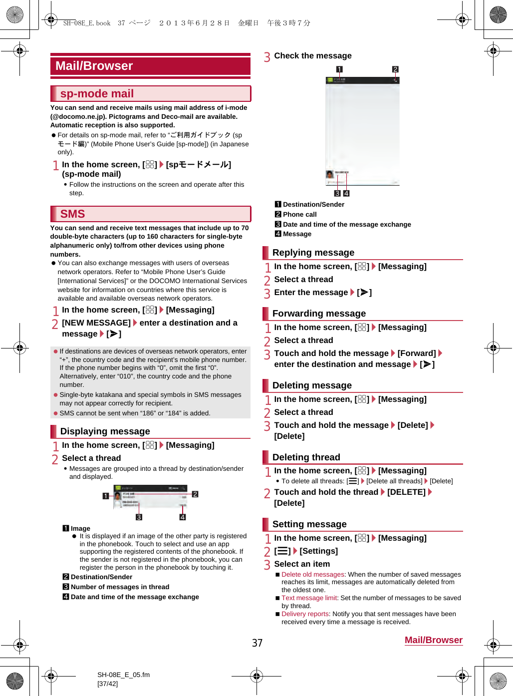 37 Mail/BrowserSH-08E_E_05.fm[37/42]You can send and receive mails using mail address of i-mode (@docomo.ne.jp). Pictograms and Deco-mail are available. Automatic reception is also supported. For details on sp-mode mail, refer to “ご利用ガイドブック (spモード編)” (Mobile Phone User’s Guide [sp-mode]) (in Japanese only).1In the home screen, [R]/[spモードメール] (sp-mode mail):Follow the instructions on the screen and operate after this step.You can send and receive text messages that include up to 70 double-byte characters (up to 160 characters for single-byte alphanumeric only) to/from other devices using phone numbers. You can also exchange messages with users of overseas network operators. Refer to “Mobile Phone User’s Guide [International Services]” or the DOCOMO International Services website for information on countries where this service is available and available overseas network operators.1In the home screen, [R]/[Messaging]2[NEW MESSAGE]/enter a destination and a message/[@]1In the home screen, [R]/[Messaging]2Select a thread:Messages are grouped into a thread by destination/sender and displayed.1Image It is displayed if an image of the other party is registered in the phonebook. Touch to select and use an app supporting the registered contents of the phonebook. If the sender is not registered in the phonebook, you can register the person in the phonebook by touching it.2Destination/Sender3Number of messages in thread4Date and time of the message exchange3Check the message1Destination/Sender2Phone call3Date and time of the message exchange4Message1In the home screen, [R]/[Messaging]2Select a thread3Enter the message/[@]1In the home screen, [R]/[Messaging]2Select a thread3Touch and hold the message/[Forward]/enter the destination and message/[@]1In the home screen, [R]/[Messaging]2Select a thread3Touch and hold the message/[Delete]/[Delete]1In the home screen, [R]/[Messaging]:To delete all threads: [z]/[Delete all threads]/[Delete]2Touch and hold the thread/[DELETE]/[Delete]1In the home screen, [R]/[Messaging]2[z]/[Settings]3Select an itemDelete old messages: When the number of saved messages reaches its limit, messages are automatically deleted from the oldest one.Text message limit: Set the number of messages to be saved by thread.Delivery reports: Notify you that sent messages have been received every time a message is received.Mail/Browsersp-mode mailSMS If destinations are devices of overseas network operators, enter “+”, the country code and the recipient’s mobile phone number. If the phone number begins with “0”, omit the first “0”. Alternatively, enter “010”, the country code and the phone number. Single-byte katakana and special symbols in SMS messages may not appear correctly for recipient. SMS cannot be sent when “186” or “184” is added.Displaying messageReplying messageForwarding messageDeleting messageDeleting threadSetting messageSH-08E_E.book  37 ページ  ２０１３年６月２８日　金曜日　午後３時７分