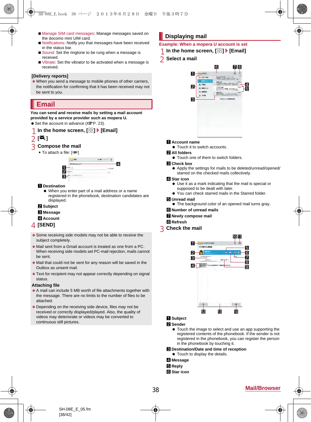 38 Mail/BrowserSH-08E_E_05.fm[38/42]Manage SIM card messages: Manage messages saved on the docomo mini UIM card.Notifications: Notify you that messages have been received in the status bar.Sound: Set the ringtone to be rung when a message is received.Vibrate: Set the vibrator to be activated when a message is received.You can send and receive mails by setting a mail account provided by a service provider such as mopera U. Set the account in advance (nP. 23).1In the home screen, [R]/[Email]2[(]3Compose the mail:To attach a file: [,]1Destination When you enter part of a mail address or a name registered in the phonebook, destination candidates are displayed.2Subject3Message4Account4[SEND]Example: When a mopera U account is set1In the home screen, [R]/[Email]2Select a mail1Account name Touch it to switch accounts.2All folders Touch one of them to switch folders.3Check box Apply the settings for mails to be deleted/unread/opened/starred on the checked mails collectively.4Star icon Use it as a mark indicating that the mail is special or supposed to be dealt with later. You can check starred mails in the Starred folder.5Unread mail The background color of an opened mail turns gray.6Number of unread mails7Newly compose mail8Refresh3Check the mail1Subject2Sender Touch the image to select and use an app supporting the registered contents of the phonebook. If the sender is not registered in the phonebook, you can register the person in the phonebook by touching it.3Destination/Date and time of reception Touch to display the details.4Message5Reply6Star icon[Delivery reports] When you send a message to mobile phones of other carriers, the notification for confirming that it has been received may not be sent to you.Email Some receiving side models may not be able to receive the subject completely. Mail sent from a Gmail account is treated as one from a PC. When receiving side models set PC-mail rejection, mails cannot be sent. Mail that could not be sent for any reason will be saved in the Outbox as unsent mail. Text for recipient may not appear correctly depending on signal status.Attaching file A mail can include 5 MB worth of file attachments together with the message. There are no limits to the number of files to be attached. Depending on the receiving side device, files may not be received or correctly displayed/played. Also, the quality of videos may deteriorate or videos may be converted to continuous still pictures.Displaying mailSH-08E_E.book  38 ページ  ２０１３年６月２８日　金曜日　午後３時７分