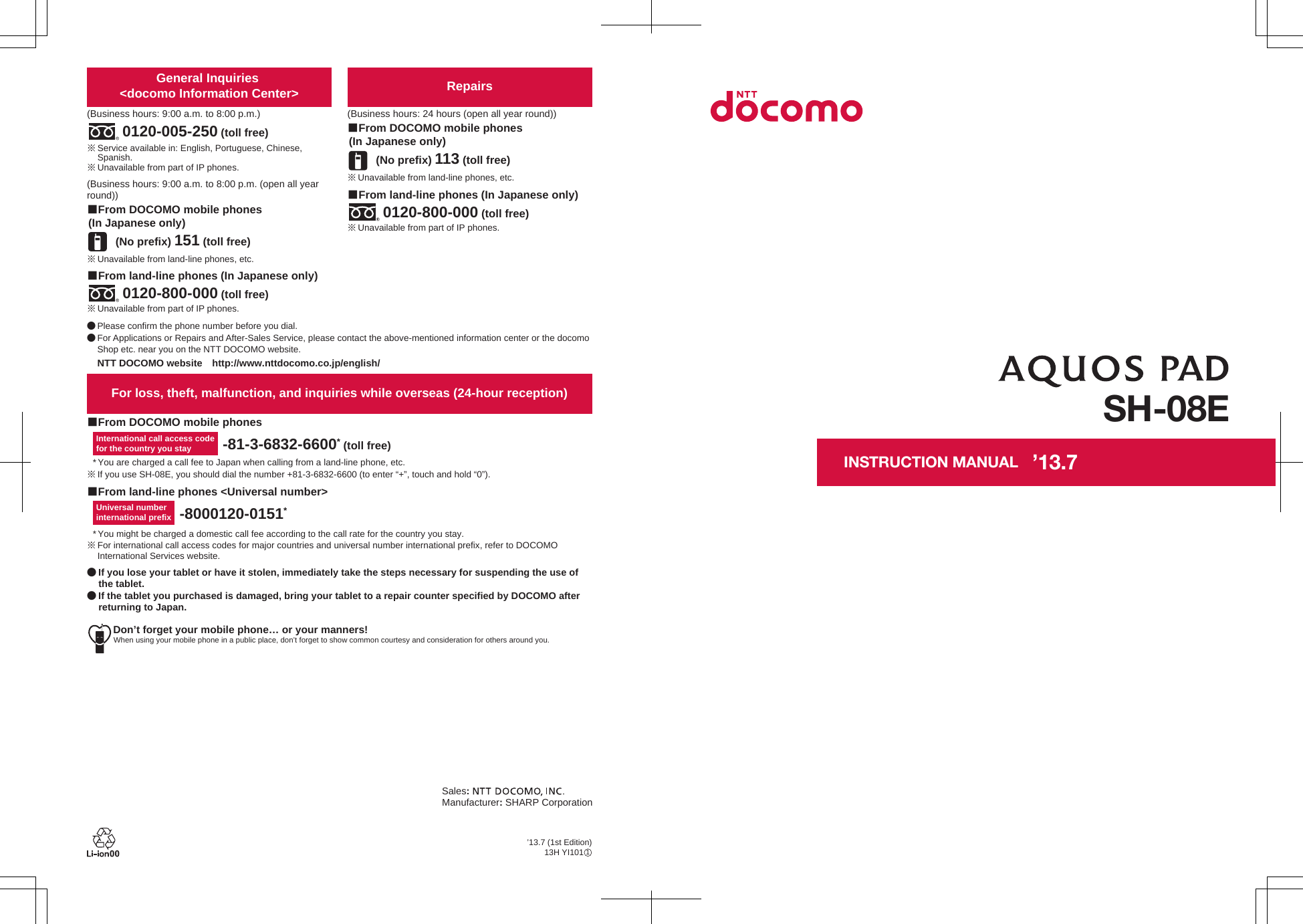 Don’t forget your mobile phone… or your manners!When using your mobile phone in a public place, don’t forget to show common courtesy and consideration for others around you.Sales: Manufacturer: SHARP Corporation■From DOCOMO mobile phones■From land-line phones &lt;Universal number&gt;International call access codefor the country you stay -81-3-6832-6600* (toll free)* You are charged a call fee to Japan when calling from a land-line phone, etc.※ If you use SH-08E, you should dial the number +81-3-6832-6600 (to enter “+”, touch and hold “0”).Universal number international prefix -8000120-0151** You might be charged a domestic call fee according to the call rate for the country you stay.※ For international call access codes for major countries and universal number international prefix, refer to DOCOMO International Services website.● If you lose your tablet or have it stolen, immediately take the steps necessary for suspending the use of the tablet. ● If the tablet you purchased is damaged, bring your tablet to a repair counter specified by DOCOMO after returning to Japan.For loss, theft, malfunction, and inquiries while overseas (24-hour reception)Repairs(Business hours: 24 hours (open all year round))(No prefix) 113 (toll free)■From DOCOMO mobile phones (In Japanese only)■From land-line phones (In Japanese only)※ Unavailable from part of IP phones.0120-800-000 (toll free)※ Unavailable from land-line phones, etc.General Inquiries &lt;docomo Information Center&gt;(Business hours: 9:00 a.m. to 8:00 p.m.)0120-005-250 (toll free)※ Service available in: English, Portuguese, Chinese, Spanish.※ Unavailable from part of IP phones.(Business hours: 9:00 a.m. to 8:00 p.m. (open all year round))(No prefix) 151 (toll free)■From DOCOMO mobile phones (In Japanese only)※ Unavailable from land-line phones, etc.※ Unavailable from part of IP phones.0120-800-000 (toll free)■From land-line phones (In Japanese only)● Please confirm the phone number before you dial.● For Applications or Repairs and After-Sales Service, please contact the above-mentioned information center or the docomo Shop etc. near you on the NTT DOCOMO website.NTT DOCOMO website　http://www.nttdocomo.co.jp/english/SH-08EINSTRUCTION MANUAL’13.7 (1st Edition)13H YI101　1’13.7