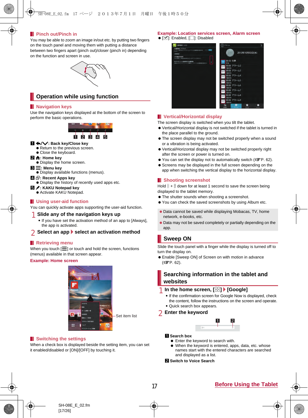 17 Before Using the TabletSH-08E_E_02.fm[17/26]You may be able to zoom an image in/out etc. by putting two fingers on the touch panel and moving them with putting a distance between two fingers apart (pinch out)/closer (pinch in) depending on the function and screen in use.Use the navigation keys displayed at the bottom of the screen to perform the basic operations.1{/u: Back key/Close key Return to the previous screen. Close the keyboard.2|: Home key Display the home screen.3z: Menu key Display available functions (menus).4}: Recent Apps key Display the history of recently used apps etc.5v: KAKU Notepad key Activate KAKU Notepad.You can quickly activate apps supporting the user-aid function.1Slide any of the navigation keys up:If you have set the activation method of an app to [Always], the app is activated.2Select an app/select an activation methodWhen you touch [z] or touch and hold the screen, functions (menus) available in that screen appear.Example: Home screenWhen a check box is displayed beside the setting item, you can set it enabled/disabled or [ON]/[OFF] by touching it.Example: Location services screen, Alarm screen [0]: Enabled, [1]: DisabledThe screen display is switched when you tilt the tablet. Vertical/Horizontal display is not switched if the tablet is turned in the place parallel to the ground. The screen display may not be switched properly when a sound or a vibration is being activated. Vertical/Horizontal display may not be switched properly right after the screen or power is turned on. You can set the display not to automatically switch (nP. 62). Screens may be displayed in the full screen depending on the app when switching the vertical display to the horizontal display.Hold H + y down for at least 1 second to save the screen being displayed to the tablet memory.  The shutter sounds when shooting a screenshot. You can check the saved screenshots by using Album etc.Slide the touch panel with a finger while the display is turned off to turn the display on. Enable [Sweep ON] of Screen on with motion in advance (nP. 62).1In the home screen, [R]/[Google]:If the confirmation screen for Google Now is displayed, check the content, follow the instructions on the screen and operate.:Quick search box appears.2Enter the keyword1Search box Enter the keyword to search with. When the keyword is entered, apps, data, etc. whose names start with the entered characters are searched and displayed as a list.2Switch to Voice SearchPinch out/Pinch inOperation while using functionNavigation keysUsing user-aid functionRetrieving menuSwitching the settingsSet item listVertical/Horizontal display Shooting screenshot Data cannot be saved while displaying Mobacas, TV, home network, e-books, etc. Data may not be saved completely or partially depending on the app.Sweep ONSearching information in the tablet and websitesSH-08E_E_02.fm  17 ページ  ２０１３年７月１日　月曜日　午後１時５０分