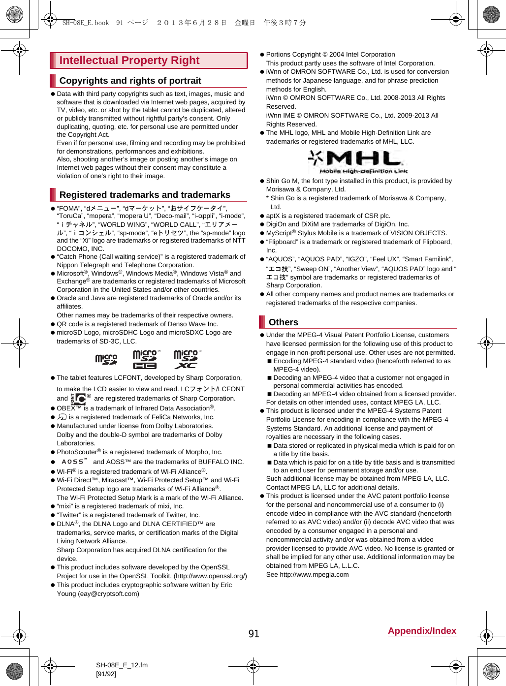 91 Appendix/IndexSH-08E_E_12.fm[91/92] Data with third party copyrights such as text, images, music and software that is downloaded via Internet web pages, acquired by TV, video, etc. or shot by the tablet cannot be duplicated, altered or publicly transmitted without rightful party’s consent. Only duplicating, quoting, etc. for personal use are permitted under the Copyright Act.Even if for personal use, filming and recording may be prohibited for demonstrations, performances and exhibitions.Also, shooting another’s image or posting another’s image on Internet web pages without their consent may constitute a violation of one’s right to their image. “FOMA”, “dメニュー”, “dマーケット”, “おサイフケータイ”, “ToruCa”, “mopera”, “mopera U”, “Deco-mail”, “i-appli”, “i-mode”, “ｉチャネル”, “WORLD WING”, “WORLD CALL”, “エリアメール”, “ｉコンシェル”, “sp-mode”, “eトリセツ”, the “sp-mode” logo and the “Xi” logo are trademarks or registered trademarks of NTT DOCOMO, INC. “Catch Phone (Call waiting service)” is a registered trademark of Nippon Telegraph and Telephone Corporation. Microsoft®, Windows®, Windows Media®, Windows Vista® and Exchange® are trademarks or registered trademarks of Microsoft Corporation in the United States and/or other countries. Oracle and Java are registered trademarks of Oracle and/or its affiliates.Other names may be trademarks of their respective owners. QR code is a registered trademark of Denso Wave Inc. microSD Logo, microSDHC Logo and microSDXC Logo are trademarks of SD-3C, LLC. The tablet features LCFONT, developed by Sharp Corporation, to make the LCD easier to view and read. LCフォント/LCFONT and   are registered trademarks of Sharp Corporation. OBEX™ is a trademark of Infrared Data Association®. a is a registered trademark of FeliCa Networks, Inc. Manufactured under license from Dolby Laboratories.Dolby and the double-D symbol are trademarks of Dolby Laboratories. PhotoScouter® is a registered trademark of Morpho, Inc.  and AOSS™ are the trademarks of BUFFALO INC. Wi-Fi® is a registered trademark of Wi-Fi Alliance®. Wi-Fi Direct™, Miracast™, Wi-Fi Protected Setup™ and Wi-Fi Protected Setup logo are trademarks of Wi-Fi Alliance®. The Wi-Fi Protected Setup Mark is a mark of the Wi-Fi Alliance. “mixi” is a registered trademark of mixi, Inc. “Twitter” is a registered trademark of Twitter, Inc. DLNA®, the DLNA Logo and DLNA CERTIFIED™ are trademarks, service marks, or certification marks of the Digital Living Network Alliance.Sharp Corporation has acquired DLNA certification for the device. This product includes software developed by the OpenSSL Project for use in the OpenSSL Toolkit. (http://www.openssl.org/) This product includes cryptographic software written by Eric Young (eay@cryptsoft.com) Portions Copyright © 2004 Intel Corporation This product partly uses the software of Intel Corporation. iWnn of OMRON SOFTWARE Co., Ltd. is used for conversion methods for Japanese language, and for phrase prediction methods for English.iWnn © OMRON SOFTWARE Co., Ltd. 2008-2013 All Rights Reserved.iWnn IME © OMRON SOFTWARE Co., Ltd. 2009-2013 All Rights Reserved. The MHL logo, MHL and Mobile High-Definition Link are trademarks or registered trademarks of MHL, LLC. Shin Go M, the font type installed in this product, is provided by Morisawa &amp; Company, Ltd.* Shin Go is a registered trademark of Morisawa &amp; Company, Ltd. aptX is a registered trademark of CSR plc. DigiOn and DiXiM are trademarks of DigiOn, Inc. MyScript® Stylus Mobile is a trademark of VISION OBJECTS. “Flipboard” is a trademark or registered trademark of Flipboard, Inc. “AQUOS”, “AQUOS PAD”, “IGZO”, “Feel UX”, “Smart Familink”, “エコ技”, “Sweep ON”, “Another View”, “AQUOS PAD” logo and “エコ技” symbol are trademarks or registered trademarks of Sharp Corporation. All other company names and product names are trademarks or registered trademarks of the respective companies. Under the MPEG-4 Visual Patent Portfolio License, customers have licensed permission for the following use of this product to engage in non-profit personal use. Other uses are not permitted.Encoding MPEG-4 standard video (henceforth referred to as MPEG-4 video).Decoding an MPEG-4 video that a customer not engaged in personal commercial activities has encoded.Decoding an MPEG-4 video obtained from a licensed provider.For details on other intended uses, contact MPEG LA, LLC. This product is licensed under the MPEG-4 Systems Patent Portfolio License for encoding in compliance with the MPEG-4 Systems Standard. An additional license and payment of royalties are necessary in the following cases.Data stored or replicated in physical media which is paid for on a title by title basis.Data which is paid for on a title by title basis and is transmitted to an end user for permanent storage and/or use.Such additional license may be obtained from MPEG LA, LLC. Contact MPEG LA, LLC for additional details. This product is licensed under the AVC patent portfolio license for the personal and noncommercial use of a consumer to (i) encode video in compliance with the AVC standard (henceforth referred to as AVC video) and/or (ii) decode AVC video that was encoded by a consumer engaged in a personal and noncommercial activity and/or was obtained from a video provider licensed to provide AVC video. No license is granted or shall be implied for any other use. Additional information may be obtained from MPEG LA, L.L.C.See (http://www.mpegla.com) Intellectual Property RightCopyrights and rights of portraitRegistered trademarks and trademarksOthersSH-08E_E.book  91 ページ  ２０１３年６月２８日　金曜日　午後３時７分