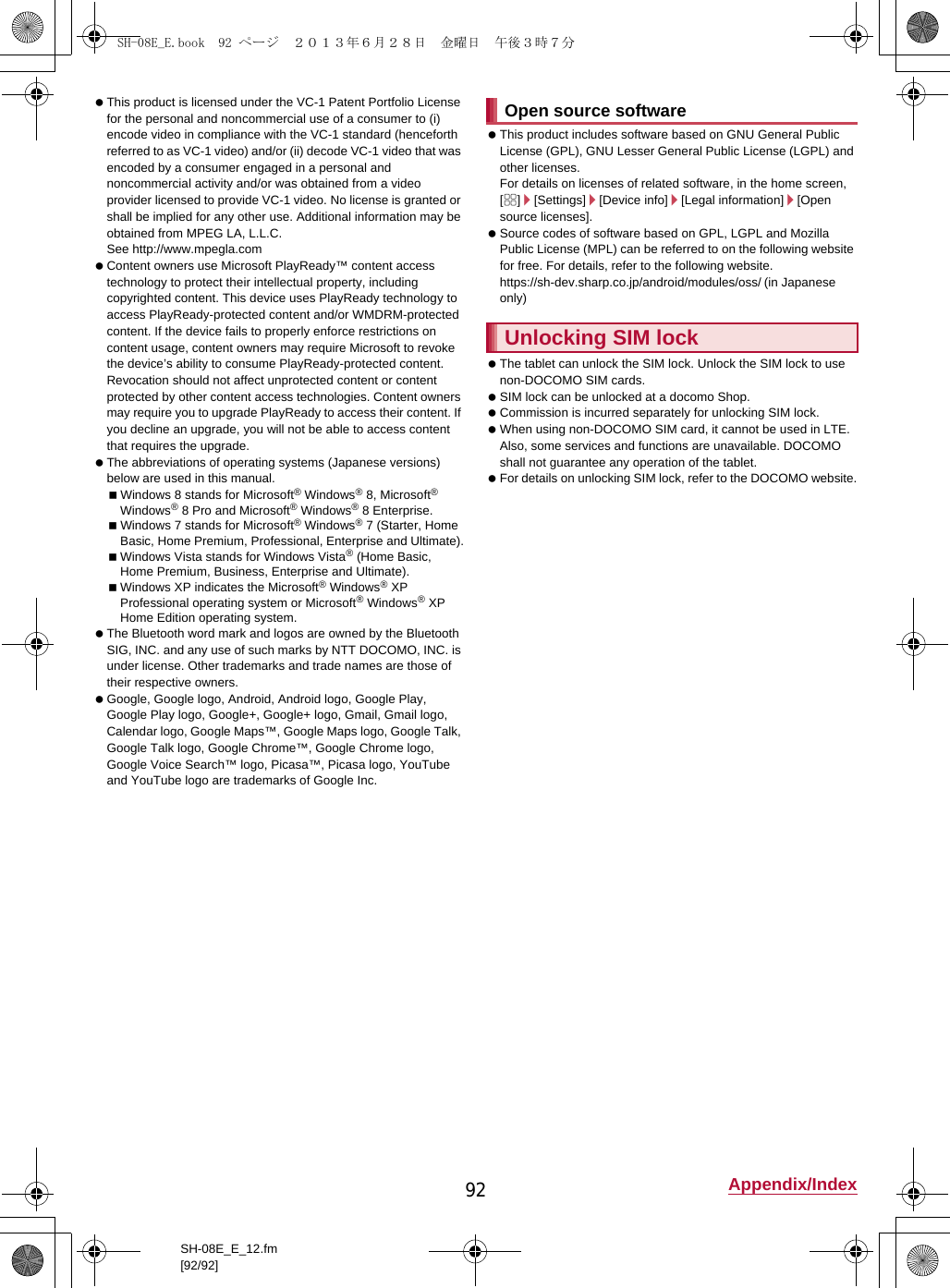 92 Appendix/IndexSH-08E_E_12.fm[92/92] This product is licensed under the VC-1 Patent Portfolio License for the personal and noncommercial use of a consumer to (i) encode video in compliance with the VC-1 standard (henceforth referred to as VC-1 video) and/or (ii) decode VC-1 video that was encoded by a consumer engaged in a personal and noncommercial activity and/or was obtained from a video provider licensed to provide VC-1 video. No license is granted or shall be implied for any other use. Additional information may be obtained from MPEG LA, L.L.C.See (http://www.mpegla.com)  Content owners use Microsoft PlayReady™ content access technology to protect their intellectual property, including copyrighted content. This device uses PlayReady technology to access PlayReady-protected content and/or WMDRM-protected content. If the device fails to properly enforce restrictions on content usage, content owners may require Microsoft to revoke the device’s ability to consume PlayReady-protected content. Revocation should not affect unprotected content or content protected by other content access technologies. Content owners may require you to upgrade PlayReady to access their content. If you decline an upgrade, you will not be able to access content that requires the upgrade. The abbreviations of operating systems (Japanese versions) below are used in this manual.Windows 8 stands for Microsoft® Windows® 8, Microsoft® Windows® 8 Pro and Microsoft® Windows® 8 Enterprise.Windows 7 stands for Microsoft® Windows® 7 (Starter, Home Basic, Home Premium, Professional, Enterprise and Ultimate).Windows Vista stands for Windows Vista® (Home Basic, Home Premium, Business, Enterprise and Ultimate).Windows XP indicates the Microsoft® Windows® XP Professional operating system or Microsoft® Windows® XP Home Edition operating system. The Bluetooth word mark and logos are owned by the Bluetooth SIG, INC. and any use of such marks by NTT DOCOMO, INC. is under license. Other trademarks and trade names are those of their respective owners. Google, Google logo, Android, Android logo, Google Play, Google Play logo, Google+, Google+ logo, Gmail, Gmail logo, Calendar logo, Google Maps™, Google Maps logo, Google Talk, Google Talk logo, Google Chrome™, Google Chrome logo, Google Voice Search™ logo, Picasa™, Picasa logo, YouTube and YouTube logo are trademarks of Google Inc. This product includes software based on GNU General Public License (GPL), GNU Lesser General Public License (LGPL) and other licenses.For details on licenses of related software, in the home screen, [R]/[Settings]/[Device info]/[Legal information]/[Open source licenses]. Source codes of software based on GPL, LGPL and Mozilla Public License (MPL) can be referred to on the following website for free. For details, refer to the following website.https://sh-dev.sharp.co.jp/android/modules/oss/)  (in Japanese only) The tablet can unlock the SIM lock. Unlock the SIM lock to use non-DOCOMO SIM cards. SIM lock can be unlocked at a docomo Shop. Commission is incurred separately for unlocking SIM lock. When using non-DOCOMO SIM card, it cannot be used in LTE. Also, some services and functions are unavailable. DOCOMO shall not guarantee any operation of the tablet. For details on unlocking SIM lock, refer to the DOCOMO website.Open source softwareUnlocking SIM lockSH-08E_E.book  92 ページ  ２０１３年６月２８日　金曜日　午後３時７分