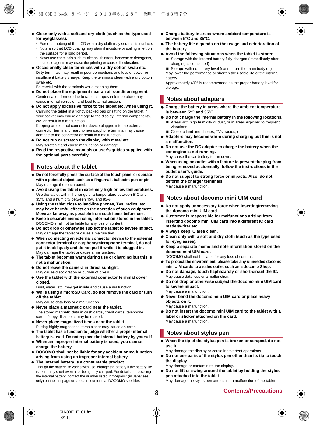 8Contents/PrecautionsSH-08E_E_01.fm[8/11] Clean only with a soft and dry cloth (such as the type used for eyeglasses).･Forceful rubbing of the LCD with a dry cloth may scratch its surface.･Note also that LCD coating may stain if moisture or soiling is left on the surface for a long period.･Never use chemicals such as alcohol, thinners, benzene or detergents, as these agents may erase the printing or cause discoloration. Occasionally clean terminals with a dry cotton swab etc.Dirty terminals may result in poor connections and loss of power or insufficient battery charge. Keep the terminals clean with a dry cotton swab etc.Be careful with the terminals while cleaning them. Do not place the equipment near an air conditioning vent.Condensation formed due to rapid changes in temperature may cause internal corrosion and lead to a malfunction. Do not apply excessive force to the tablet etc. when using it.Carrying the tablet in a tightly packed bag or sitting on the tablet in your pocket may cause damage to the display, internal components, etc. or result in a malfunction.Keeping an external connector device plugged into the external connector terminal or earphone/microphone terminal may cause damage to the connector or result in a malfunction. Do not rub or scratch the display with metal etc.May scratch it and cause malfunction or damage. Read the respective manuals or user’s guides supplied with the optional parts carefully. Do not forcefully press the surface of the touch panel or operate with a pointed object such as a fingernail, ballpoint pen or pin.May damage the touch panel. Avoid using the tablet in extremely high or low temperatures.Use the tablet within the range of a temperature between 5°C and 35°C and a humidity between 45% and 85%. Using the tablet close to land-line phones, TVs, radios, etc. may have harmful effects on the operation of such equipment. Move as far away as possible from such items before use. Keep a separate memo noting information stored in the tablet.DOCOMO shall not be liable for any loss of content. Do not drop or otherwise subject the tablet to severe impact.May damage the tablet or cause a malfunction. When connecting an external connector device to the external connector terminal or earphone/microphone terminal, do not put it in obliquely and do not pull it while it is plugged in.May damage the tablet or cause a malfunction. The tablet becomes warm during use or charging but this is not a malfunction. Do not leave the camera in direct sunlight.May cause discoloration or burn-in of pixels. Use the tablet with the external connector terminal cover closed.Dust, water, etc. may get inside and cause a malfunction. While using a microSD Card, do not remove the card or turn off the tablet.May cause data loss or a malfunction. Never place a magnetic card near the tablet.The stored magnetic data in cash cards, credit cards, telephone cards, floppy disks, etc. may be erased. Never place magnetized items near the tablet.Putting highly magnetized items closer may cause an error. The tablet has a function to judge whether a proper internal battery is used. Do not replace the internal battery by yourself. When an improper internal battery is used, you cannot charge the battery. DOCOMO shall not be liable for any accident or malfunction arising from using an improper internal battery. The internal battery is a consumable product.Though the battery life varies with use, change the battery if the battery life is extremely short even after being fully charged. For details on replacing the internal battery, contact the number listed in “Repairs” (in Japanese only) on the last page or a repair counter that DOCOMO specifies. Charge battery in areas where ambient temperature is between 5°C and 35°C. The battery life depends on the usage and deterioration of the battery. Avoid the following situations when the tablet is stored.Storage with the internal battery fully charged (immediately after charging is completed)Storage with no battery level (cannot turn the main body on)May lower the performance or shorten the usable life of the internal battery.Approximately 40% is recommended as the proper battery level for storage. Charge the battery in areas where the ambient temperature is between 5°C and 35°C. Do not charge the internal battery in the following locations.Areas with high humidity or dust, or in areas exposed to frequent vibrationsClose to land-line phones, TVs, radios, etc. Adapters may become warm during charging but this is not a malfunction. Do not use the DC adapter to charge the battery when the car engine is not running.May cause the car battery to run down. When using an outlet with a feature to prevent the plug from being removed accidentally, follow the instructions in the outlet user’s guide. Do not subject to strong force or impacts. Also, do not deform the charger terminals.May cause a malfunction. Do not apply unnecessary force when inserting/removing the docomo mini UIM card. Customer is responsible for malfunctions arising from inserting docomo mini UIM card into a different IC card reader/writer etc. Always keep IC area clean. Clean only with a soft and dry cloth (such as the type used for eyeglasses). Keep a separate memo and note information stored on the docomo mini UIM card.DOCOMO shall not be liable for any loss of content. To protect the environment, please take any unneeded docomo mini UIM cards to a sales outlet such as a docomo Shop. Do not damage, touch haphazardly or short-circuit the IC.May cause data loss or a malfunction. Do not drop or otherwise subject the docomo mini UIM card to severe impact.May cause a malfunction. Never bend the docomo mini UIM card or place heavy objects on it.May cause a malfunction. Do not insert the docomo mini UIM card to the tablet with a label or sticker attached on the card.May cause a malfunction. When the tip of the stylus pen is broken or scraped, do not use it.May damage the display or cause inadvertent operations. Do not use parts of the stylus pen other than its tip to touch the display.May damage or contaminate the display. Do not lift or swing around the tablet by holding the stylus pen attached into the tablet.May damage the stylus pen and cause a malfunction of the tablet.Notes about the tabletNotes about adaptersNotes about docomo mini UIM cardNotes about stylus penSH-08E_E.book  8 ページ  ２０１３年６月２８日　金曜日　午後３時７分