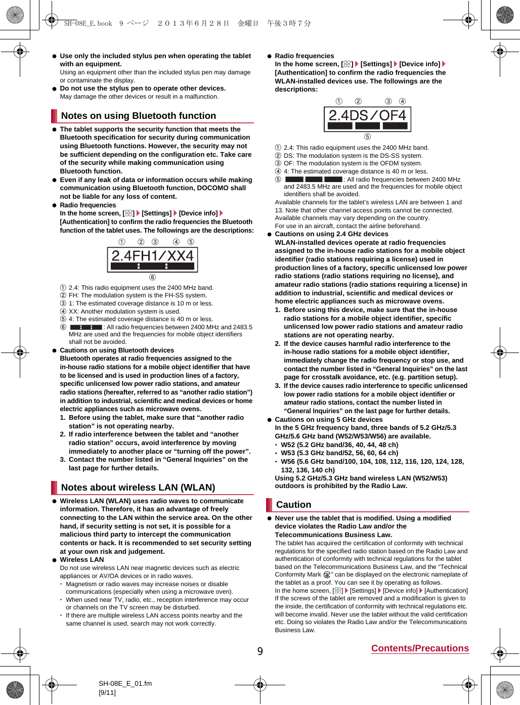 9Contents/PrecautionsSH-08E_E_01.fm[9/11] Use only the included stylus pen when operating the tablet with an equipment.Using an equipment other than the included stylus pen may damage or contaminate the display. Do not use the stylus pen to operate other devices. May damage the other devices or result in a malfunction. The tablet supports the security function that meets the Bluetooth specification for security during communication using Bluetooth functions. However, the security may not be sufficient depending on the configuration etc. Take care of the security while making communication using Bluetooth function. Even if any leak of data or information occurs while making communication using Bluetooth function, DOCOMO shall not be liable for any loss of content. Radio frequenciesIn the home screen, [R]/[Settings]/[Device info]/[Authentication] to confirm the radio frequencies the Bluetooth function of the tablet uses. The followings are the descriptions:①2.4: This radio equipment uses the 2400 MHz band.②FH: The modulation system is the FH-SS system.③1: The estimated coverage distance is 10 m or less.④XX: Another modulation system is used.⑤4: The estimated coverage distance is 40 m or less.⑥: All radio frequencies between 2400 MHz and 2483.5 MHz are used and the frequencies for mobile object identifiers shall not be avoided. Cautions on using Bluetooth devicesBluetooth operates at radio frequencies assigned to the in-house radio stations for a mobile object identifier that have to be licensed and is used in production lines of a factory, specific unlicensed low power radio stations, and amateur radio stations (hereafter, referred to as “another radio station”) in addition to industrial, scientific and medical devices or home electric appliances such as microwave ovens.1. Before using the tablet, make sure that “another radio station” is not operating nearby.2. If radio interference between the tablet and “another radio station” occurs, avoid interference by moving immediately to another place or “turning off the power”.3. Contact the number listed in “General Inquiries” on the last page for further details. Wireless LAN (WLAN) uses radio waves to communicate information. Therefore, it has an advantage of freely connecting to the LAN within the service area. On the other hand, if security setting is not set, it is possible for a malicious third party to intercept the communication contents or hack. It is recommended to set security setting at your own risk and judgement. Wireless LANDo not use wireless LAN near magnetic devices such as electric appliances or AV/OA devices or in radio waves.･Magnetism or radio waves may increase noises or disable communications (especially when using a microwave oven).･When used near TV, radio, etc., reception interference may occur or channels on the TV screen may be disturbed.･If there are multiple wireless LAN access points nearby and the same channel is used, search may not work correctly. Radio frequenciesIn the home screen, [R]/[Settings]/[Device info]/[Authentication] to confirm the radio frequencies the WLAN-installed devices use. The followings are the descriptions:①2.4: This radio equipment uses the 2400 MHz band.②DS: The modulation system is the DS-SS system.③OF: The modulation system is the OFDM system.④4: The estimated coverage distance is 40 m or less.⑤: All radio frequencies between 2400 MHz and 2483.5 MHz are used and the frequencies for mobile object identifiers shall be avoided.Available channels for the tablet’s wireless LAN are between 1 and 13. Note that other channel access points cannot be connected.Available channels may vary depending on the country.For use in an aircraft, contact the airline beforehand. Cautions on using 2.4 GHz devicesWLAN-installed devices operate at radio frequencies assigned to the in-house radio stations for a mobile object identifier (radio stations requiring a license) used in production lines of a factory, specific unlicensed low power radio stations (radio stations requiring no license), and amateur radio stations (radio stations requiring a license) in addition to industrial, scientific and medical devices or home electric appliances such as microwave ovens.1. Before using this device, make sure that the in-house radio stations for a mobile object identifier, specific unlicensed low power radio stations and amateur radio stations are not operating nearby.2.If the device causes harmful radio interference to the in-house radio stations for a mobile object identifier, immediately change the radio frequency or stop use, and contact the number listed in “General Inquiries” on the last page for crosstalk avoidance, etc. (e.g. partition setup).3.If the device causes radio interference to specific unlicensed low power radio stations for a mobile object identifier or amateur radio stations, contact the number listed in “General Inquiries” on the last page for further details. Cautions on using 5 GHz devicesIn the 5 GHz frequency band, three bands of 5.2 GHz/5.3 GHz/5.6 GHz band (W52/W53/W56) are available.･W52 (5.2 GHz band/36, 40, 44, 48 ch)･W53 (5.3 GHz band/52, 56, 60, 64 ch)･W56 (5.6 GHz band/100, 104, 108, 112, 116, 120, 124, 128, 132, 136, 140 ch)Using 5.2 GHz/5.3 GHz band wireless LAN (W52/W53) outdoors is prohibited by the Radio Law. Never use the tablet that is modified. Using a modified device violates the Radio Law and/or the Telecommunications Business Law.The tablet has acquired the certification of conformity with technical regulations for the specified radio station based on the Radio Law and authentication of conformity with technical regulations for the tablet based on the Telecommunications Business Law, and the “Technical Conformity Mark  ” can be displayed on the electronic nameplate of the tablet as a proof. You can see it by operating as follows.In the home screen, [R]/[Settings]/[Device info]/[Authentication]If the screws of the tablet are removed and a modification is given to the inside, the certification of conformity with technical regulations etc. will become invalid. Never use the tablet without the valid certification etc. Doing so violates the Radio Law and/or the Telecommunications Business Law.Notes on using Bluetooth functionNotes about wireless LAN (WLAN)ӱġ Ӳġ ӳġ Ӵġ ӵġӶġCautionӱġ Ӳġ ӳġ ӴġӵġSH-08E_E.book  9 ページ  ２０１３年６月２８日　金曜日　午後３時７分