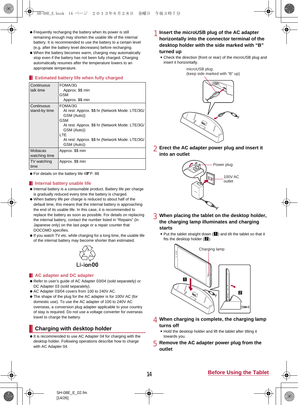 14 Before Using the TabletSH-08E_E_02.fm[14/26] Frequently recharging the battery when its power is still remaining enough may shorten the usable life of the internal battery. It is recommended to use the battery to a certain level (e.g. after the battery level decreases) before recharging. When the battery becomes warm, charging may automatically stop even if the battery has not been fully charged. Charging automatically resumes after the temperature lowers to an appropriate temperature. For details on the battery life nP. 88 Internal battery is a consumable product. Battery life per charge is gradually reduced every time the battery is charged. When battery life per charge is reduced to about half of the default time, this means that the internal battery is approaching the end of its usable life. In this case, it is recommended to replace the battery as soon as possible. For details on replacing the internal battery, contact the number listed in “Repairs” (in Japanese only) on the last page or a repair counter that DOCOMO specifies. If you watch TV etc. while charging for a long time, the usable life of the internal battery may become shorter than estimated. Refer to user’s guide of AC Adapter 03/04 (sold separately) or DC Adapter 03 (sold separately). AC Adapter 03/04 covers from 100 to 240V AC. The shape of the plug for the AC adapter is for 100V AC (for domestic use). To use the AC adapter of 100 to 240V AC overseas, a conversion plug adapter applicable to your country of stay is required. Do not use a voltage converter for overseas travel to charge the battery. It is recommended to use AC Adapter 04 for charging with the desktop holder. Following operations describe how to charge with AC Adapter 04.1Insert the microUSB plug of the AC adapter horizontally into the connector terminal of the desktop holder with the side marked with “B” turned up:Check the direction (front or rear) of the microUSB plug and insert it horizontally.2Erect the AC adapter power plug and insert it into an outlet3When placing the tablet on the desktop holder, the charging lamp illuminates and charging starts:Put the tablet straight down (1) and tilt the tablet so that it fits the desktop holder (2).4When charging is complete, the charging lamp turns off:Hold the desktop holder and lift the tablet after tilting it towards you.5Remove the AC adapter power plug from the outletEstimated battery life when fully chargedContinuous talk timeFOMA/3GApprox. $$ minGSMApprox. $$ minContinuous stand-by timeFOMA/3GAt rest: Approx. $$ hr (Network Mode: LTE/3G/GSM (Auto))GSMAt rest: Approx. $$ hr (Network Mode: LTE/3G/GSM (Auto))LTEAt rest: Approx. $$ hr (Network Mode: LTE/3G/GSM (Auto))Mobacas watching timeApprox. $$ minTV watching timeApprox. $$ minInternal battery usable lifeAC adapter and DC adapterCharging with desktop holdermicroUSB plug(keep side marked with “B” up)100V ACoutletPower plugCharging lampSH-08E_E.book  14 ページ  ２０１３年６月２８日　金曜日　午後３時７分