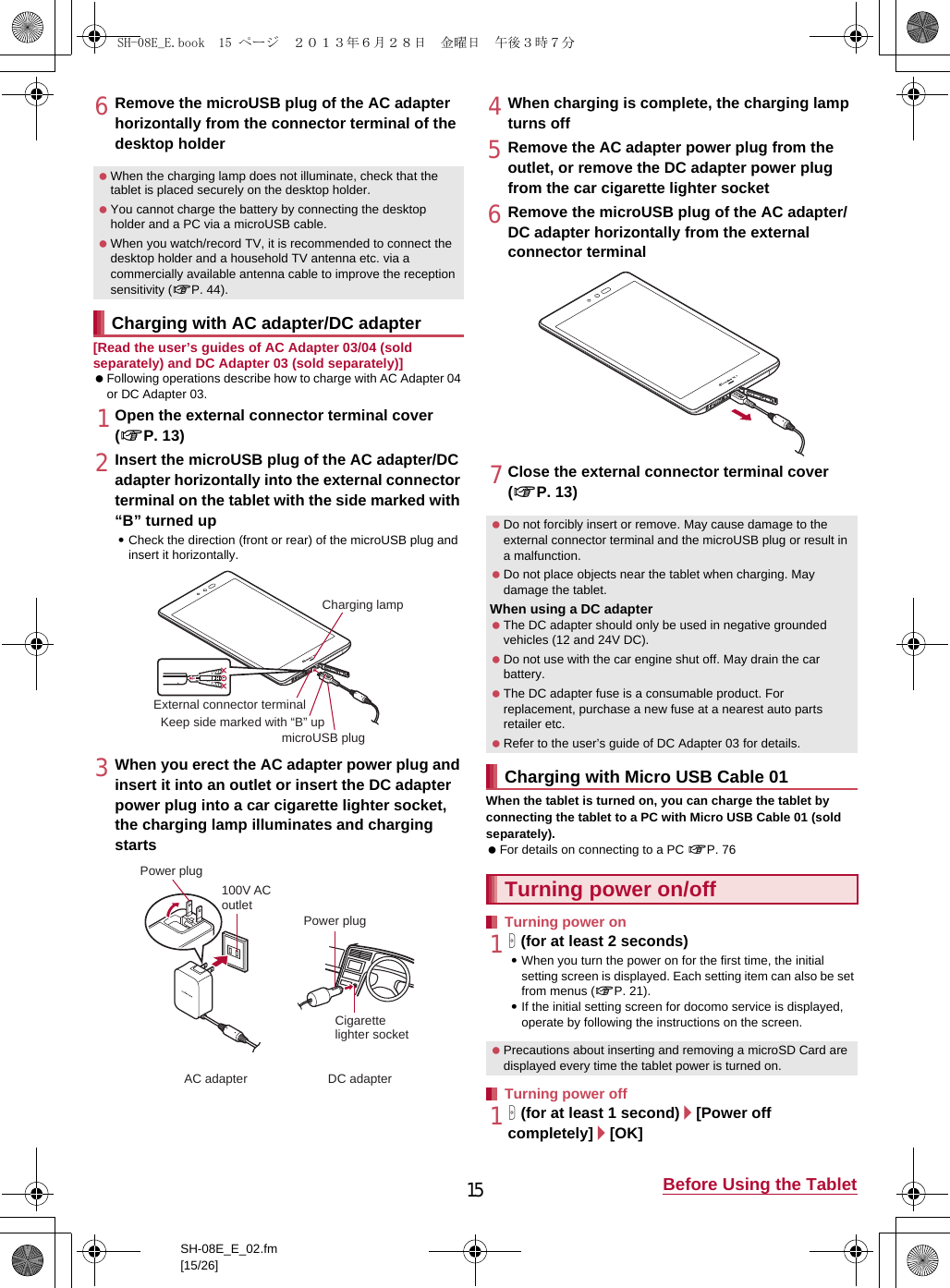 15 Before Using the TabletSH-08E_E_02.fm[15/26]6Remove the microUSB plug of the AC adapter horizontally from the connector terminal of the desktop holder[Read the user’s guides of AC Adapter 03/04 (sold separately) and DC Adapter 03 (sold separately)] Following operations describe how to charge with AC Adapter 04 or DC Adapter 03.1Open the external connector terminal cover (nP. 13)2Insert the microUSB plug of the AC adapter/DC adapter horizontally into the external connector terminal on the tablet with the side marked with “B” turned up:Check the direction (front or rear) of the microUSB plug and insert it horizontally.3When you erect the AC adapter power plug and insert it into an outlet or insert the DC adapter power plug into a car cigarette lighter socket, the charging lamp illuminates and charging starts4When charging is complete, the charging lamp turns off5Remove the AC adapter power plug from the outlet, or remove the DC adapter power plug from the car cigarette lighter socket6Remove the microUSB plug of the AC adapter/DC adapter horizontally from the external connector terminal7Close the external connector terminal cover (nP. 13)When the tablet is turned on, you can charge the tablet by connecting the tablet to a PC with Micro USB Cable 01 (sold separately). For details on connecting to a PC nP. 761H (for at least 2 seconds):When you turn the power on for the first time, the initial setting screen is displayed. Each setting item can also be set from menus (nP. 21).:If the initial setting screen for docomo service is displayed, operate by following the instructions on the screen.1H (for at least 1 second)/[Power off completely]/[OK] When the charging lamp does not illuminate, check that the tablet is placed securely on the desktop holder. You cannot charge the battery by connecting the desktop holder and a PC via a microUSB cable. When you watch/record TV, it is recommended to connect the desktop holder and a household TV antenna etc. via a commercially available antenna cable to improve the reception sensitivity (nP. 44).Charging with AC adapter/DC adapterCharging lampmicroUSB plugKeep side marked with “B” upExternal connector terminal100V ACoutletCigarettelighter socketAC adapter DC adapterPower plugPower plug Do not forcibly insert or remove. May cause damage to the external connector terminal and the microUSB plug or result in a malfunction. Do not place objects near the tablet when charging. May damage the tablet.When using a DC adapter The DC adapter should only be used in negative grounded vehicles (12 and 24V DC). Do not use with the car engine shut off. May drain the car battery. The DC adapter fuse is a consumable product. For replacement, purchase a new fuse at a nearest auto parts retailer etc. Refer to the user’s guide of DC Adapter 03 for details.Charging with Micro USB Cable 01Turning power on/offTurning power on Precautions about inserting and removing a microSD Card are displayed every time the tablet power is turned on.Turning power offSH-08E_E.book  15 ページ  ２０１３年６月２８日　金曜日　午後３時７分