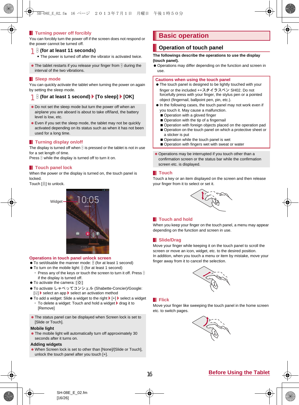 16 Before Using the TabletSH-08E_E_02.fm[16/26]You can forcibly turn the power off if the screen does not respond or the power cannot be turned off.1H (for at least 11 seconds):The power is turned off after the vibrator is activated twice.You can quickly activate the tablet when turning the power on again by setting the sleep mode.1H (for at least 1 second)/[To sleep]/[OK]The display is turned off when H is pressed or the tablet is not in use for a set length of time.Press H while the display is turned off to turn it on.When the power or the display is turned on, the touch panel is locked.Touch [J] to unlock.Operations in touch panel unlock screen To set/disable the manner mode: y (for at least 1 second) To turn on the mobile light: x (for at least 1 second)･Press any of the keys or touch the screen to turn it off. Press H if the display is turned off. To activate the camera: [K] To activate しゃべってコンシェル (Shabette-Concier)/Google: [W]/select an app/select an activation method To add a widget: Slide a widget to the right/[+]/select a widget･To delete a widget: Touch and hold a widget/drag it to [Remove]The followings describe the operations to use the display (touch panel). Operations may differ depending on the function and screen in use.Touch a key or an item displayed on the screen and then release your finger from it to select or set it.When you keep your finger on the touch panel, a menu may appear depending on the function and screen in use.Move your finger while keeping it on the touch panel to scroll the screen or move an icon, widget, etc. to the desired position.In addition, when you touch a menu or item by mistake, move your finger away from it to cancel the selection.Move your finger like sweeping the touch panel in the home screen etc. to switch pages.Turning power off forcibly The tablet restarts if you release your finger from H during the interval of the two vibrations.Sleep mode Do not set the sleep mode but turn the power off when an airplane you are aboard is about to take off/land, the battery level is low, etc. Even if you set the sleep mode, the tablet may not be quickly activated depending on its status such as when it has not been used for a long time.Turning display on/offTouch panel lock The status panel can be displayed when Screen lock is set to [Slide or Touch].Mobile light The mobile light will automatically turn off approximately 30 seconds after it turns on.Adding widgets When Screen lock is set to other than [None]/[Slide or Touch], unlock the touch panel after you touch [+].WidgetBasic operationOperation of touch panelCautions when using the touch panel The touch panel is designed to be lightly touched with your finger or the included ++スタイラスペン SH02. Do not forcefully press with your finger, the stylus pen or a pointed object (fingernail, ballpoint pen, pin, etc.). In the following cases, the touch panel may not work even if you touch it. May cause a malfunction.Operation with a gloved fingerOperation with the tip of a fingernailOperation with foreign objects placed on the operation padOperation on the touch panel on which a protective sheet or a sticker is putOperation while the touch panel is wetOperation with fingers wet with sweat or water Operations may be interrupted if you touch other than a confirmation screen or the status bar while the confirmation screen etc. is displayed.TouchTouch and holdSlide/DragFlickSH-08E_E_02.fm  16 ページ  ２０１３年７月１日　月曜日　午後１時５０分