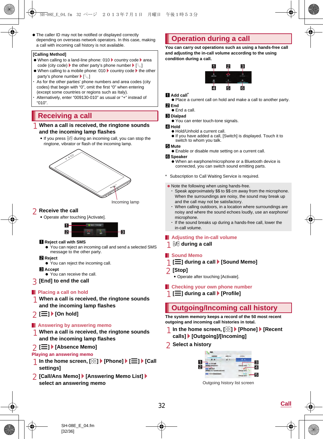 32 CallSH-08E_E_04.fm[32/36] The caller ID may not be notified or displayed correctly depending on overseas network operators. In this case, making a call with incoming call history is not available.1When a call is received, the ringtone sounds and the incoming lamp flashes:If you press x/y during an incoming call, you can stop the ringtone, vibrator or flash of the incoming lamp.2Receive the call:Operate after touching [Activate].1Reject call with SMS You can reject an incoming call and send a selected SMS message to the other party.2Reject You can reject the incoming call.3Accept You can receive the call.3[End] to end the call1When a call is received, the ringtone sounds and the incoming lamp flashes2[z]/[On hold]1When a call is received, the ringtone sounds and the incoming lamp flashes2[z]/[Absence Memo]Playing an answering memo1In the home screen, [R]/[Phone]/[z]/[Call settings]2[Call/Ans Memo]/[Answering Memo List]/select an answering memoYou can carry out operations such as using a hands-free call and adjusting the in-call volume according to the using condition during a call.1Add call* Place a current call on hold and make a call to another party.2End End a call.3Dialpad You can enter touch-tone signals.4Hold Hold/Unhold a current call. If you have added a call, [Switch] is displayed. Touch it to switch to whom you talk.5Mute Enable or disable mute setting on a current call.6Speaker When an earphone/microphone or a Bluetooth device is connected, you can switch sound emitting parts.* Subscription to Call Waiting Service is required.1x/y during a call1[z] during a call/[Sound Memo]2[Stop]:Operate after touching [Activate].1[z] during a call/[Profile]The system memory keeps a record of the 50 most recent outgoing and incoming call histories in total.1In the home screen, [R]/[Phone]/[Recent calls]/[Outgoing]/[Incoming]2Select a history[Calling Method] When calling to a land-line phone: 010/country code/area code (city code)/the other party’s phone number/[0] When calling to a mobile phone: 010/country code/the other party’s phone number/[0]･As for the other parties’ phone numbers and area codes (city codes) that begin with “0”, omit the first “0” when entering (except some countries or regions such as Italy).･Alternatively, enter “009130-010” as usual or “+” instead of “010”.Receiving a callPlacing a call on holdAnswering by answering memoIncoming lampOperation during a call Note the following when using hands-free.･Speak approximately $$ to $$ cm away from the microphone. When the surroundings are noisy, the sound may break up and the call may not be satisfactory.･When calling outdoors, in a location where surroundings are noisy and where the sound echoes loudly, use an earphone/microphone.･If the sound breaks up during a hands-free call, lower the in-call volume.Adjusting the in-call volumeSound MemoChecking your own phone numberOutgoing/Incoming call historyOutgoing history list screenSH-08E_E_04.fm  32 ページ  ２０１３年７月１日　月曜日　午後１時５３分