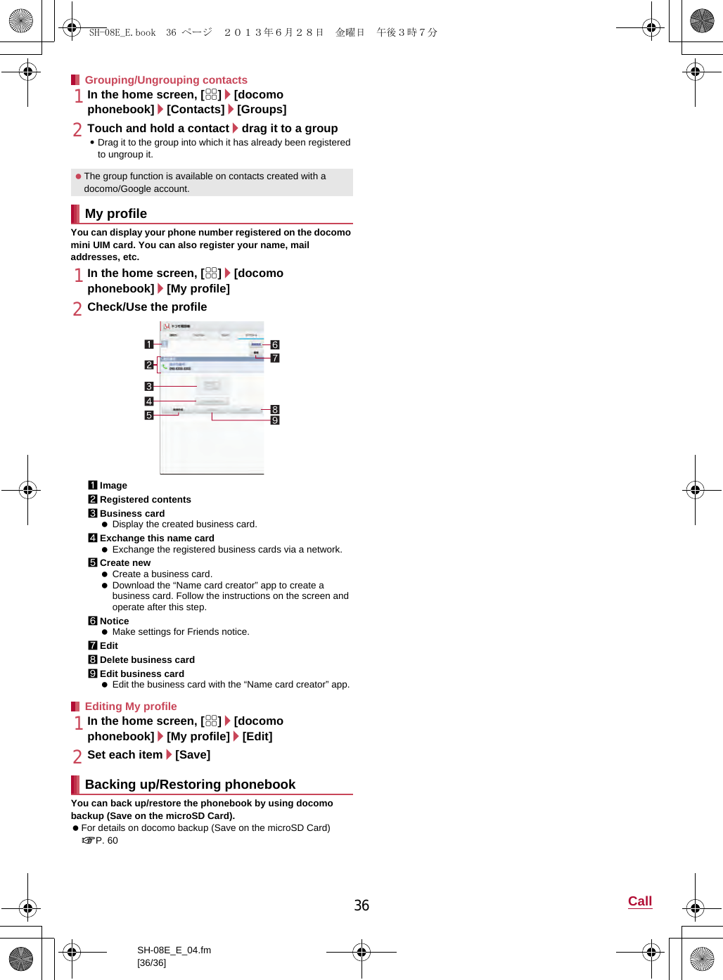 36 CallSH-08E_E_04.fm[36/36]1In the home screen, [R]/[docomo phonebook]/[Contacts]/[Groups]2Touch and hold a contact/drag it to a group:Drag it to the group into which it has already been registered to ungroup it.You can display your phone number registered on the docomo mini UIM card. You can also register your name, mail addresses, etc.1In the home screen, [R]/[docomo phonebook]/[My profile]2Check/Use the profile1Image2Registered contents3Business card Display the created business card.4Exchange this name card Exchange the registered business cards via a network.5Create new Create a business card. Download the “Name card creator” app to create a business card. Follow the instructions on the screen and operate after this step.6Notice Make settings for Friends notice.7Edit8Delete business card9Edit business card Edit the business card with the “Name card creator” app.1In the home screen, [R]/[docomo phonebook]/[My profile]/[Edit]2Set each item/[Save]You can back up/restore the phonebook by using docomo backup (Save on the microSD Card). For details on docomo backup (Save on the microSD Card) nP. 60Grouping/Ungrouping contacts The group function is available on contacts created with a docomo/Google account.My profileEditing My profileBacking up/Restoring phonebookSH-08E_E.book  36 ページ  ２０１３年６月２８日　金曜日　午後３時７分