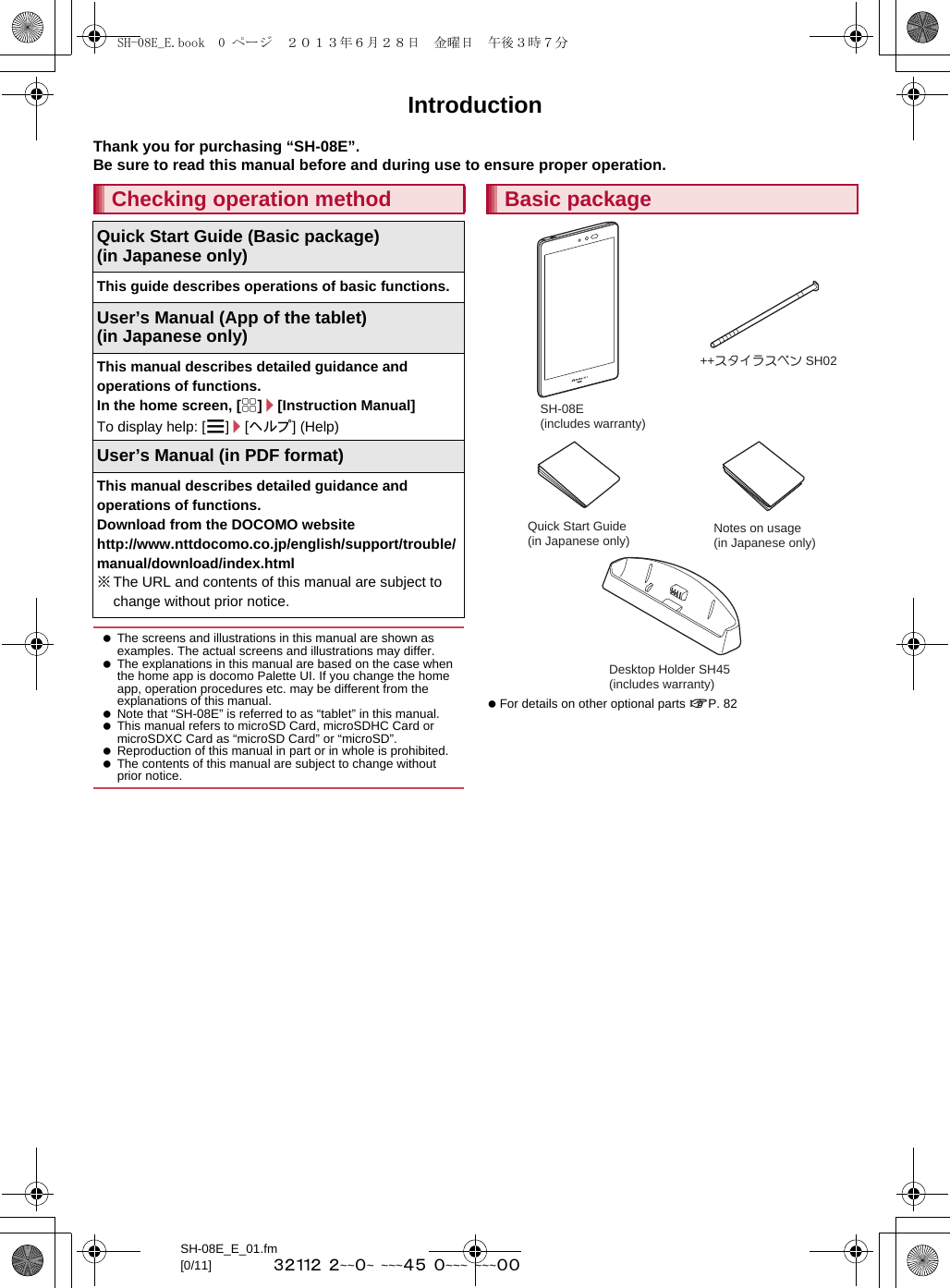 SH-08E_E_01.fm[0/11] ~~~~~  ~~~~~  ~~~~~  ~~~~  ~~~~~IntroductionThank you for purchasing “SH-08E”.Be sure to read this manual before and during use to ensure proper operation. For details on other optional parts nP. 82Checking operation methodQuick Start Guide (Basic package)(in Japanese only)This guide describes operations of basic functions.User’s Manual (App of the tablet)(in Japanese only)This manual describes detailed guidance and operations of functions.In the home screen, [R]/[Instruction Manual]To display help: [z]/[ヘルプ] (Help)User’s Manual (in PDF format)This manual describes detailed guidance and operations of functions.Download from the DOCOMO website(http://www.nttdocomo.co.jp/english/support/trouble/manual/download/index.html) ※The URL and contents of this manual are subject to change without prior notice. The screens and illustrations in this manual are shown as examples. The actual screens and illustrations may differ. The explanations in this manual are based on the case when the home app is docomo Palette UI. If you change the home app, operation procedures etc. may be different from the explanations of this manual. Note that “SH-08E” is referred to as “tablet” in this manual. This manual refers to microSD Card, microSDHC Card or microSDXC Card as “microSD Card” or “microSD”. Reproduction of this manual in part or in whole is prohibited. The contents of this manual are subject to change without prior notice.Basic packageSH-08E (includes warranty)++スタイラスペン SH02Quick Start Guide (in Japanese only) Notes on usage(in Japanese only)Desktop Holder SH45 (includes warranty)SH-08E_E.book  0 ページ  ２０１３年６月２８日　金曜日　午後３時７分