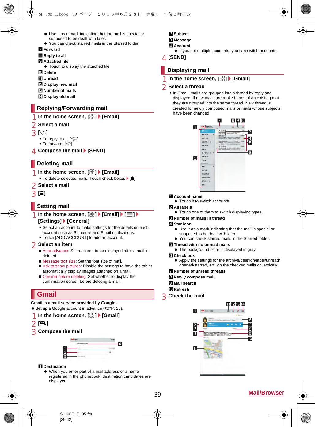 39 Mail/BrowserSH-08E_E_05.fm[39/42] Use it as a mark indicating that the mail is special or supposed to be dealt with later. You can check starred mails in the Starred folder.7Forward8Reply to all9Attached file Touch to display the attached file.aDeletebUnreadcDisplay new maildNumber of mailseDisplay old mail1In the home screen, [R]/[Email]2Select a mail3[)]:To reply to all: [-]:To forward: [.]4Compose the mail/[SEND]1In the home screen, [R]/[Email]:To delete selected mails: Touch check boxes/[+]2Select a mail3[+]1In the home screen, [R]/[Email]/[z]/[Settings]/[General]:Select an account to make settings for the details on each account such as Signature and Email notifications.:Touch [ADD ACCOUNT] to add an account.2Select an itemAuto-advance: Set a screen to be displayed after a mail is deleted.Message text size: Set the font size of mail.Ask to show pictures: Disable the settings to have the tablet automatically display images attached on a mail.Confirm before deleting: Set whether to display the confirmation screen before deleting a mail.Gmail is a mail service provided by Google. Set up a Google account in advance (nP. 23). 1In the home screen, [R]/[Gmail]2[(]3Compose the mail1Destination When you enter part of a mail address or a name registered in the phonebook, destination candidates are displayed.2Subject3Message4Account If you set multiple accounts, you can switch accounts.4[SEND]1In the home screen, [R]/[Gmail]2Select a thread:In Gmail, mails are grouped into a thread by reply and displayed. If new mails are replied ones of an existing mail, they are grouped into the same thread. New thread is created for newly composed mails or mails whose subjects have been changed.1Account name Touch it to switch accounts.2All labels Touch one of them to switch displaying types.3Number of mails in thread4Star icon Use it as a mark indicating that the mail is special or supposed to be dealt with later. You can check starred mails in the Starred folder.5Thread with no unread mails The background color is displayed in gray.6Check box Apply the settings for the archive/deletion/label/unread/opened/starred, etc. on the checked mails collectively.7Number of unread threads8Newly compose mail9Mail searchaRefresh3Check the mailReplying/Forwarding mailDeleting mailSetting mailGmailDisplaying mailSH-08E_E.book  39 ページ  ２０１３年６月２８日　金曜日　午後３時７分