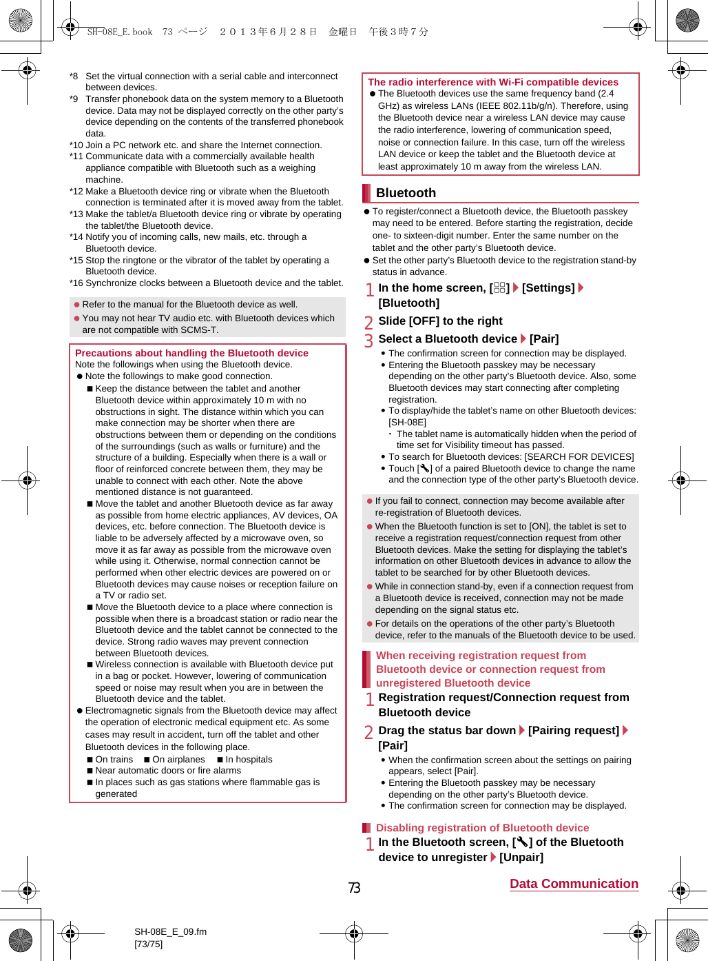 73 Data CommunicationSH-08E_E_09.fm[73/75]*8 Set the virtual connection with a serial cable and interconnect between devices.*9 Transfer phonebook data on the system memory to a Bluetooth device. Data may not be displayed correctly on the other party’s device depending on the contents of the transferred phonebook data.*10 Join a PC network etc. and share the Internet connection.*11 Communicate data with a commercially available health appliance compatible with Bluetooth such as a weighing machine.*12 Make a Bluetooth device ring or vibrate when the Bluetooth connection is terminated after it is moved away from the tablet.*13 Make the tablet/a Bluetooth device ring or vibrate by operating the tablet/the Bluetooth device.*14 Notify you of incoming calls, new mails, etc. through a Bluetooth device.*15 Stop the ringtone or the vibrator of the tablet by operating a Bluetooth device.*16 Synchronize clocks between a Bluetooth device and the tablet. To register/connect a Bluetooth device, the Bluetooth passkey may need to be entered. Before starting the registration, decide one- to sixteen-digit number. Enter the same number on the tablet and the other party’s Bluetooth device. Set the other party’s Bluetooth device to the registration stand-by status in advance.1In the home screen, [R]/[Settings]/[Bluetooth]2Slide [OFF] to the right3Select a Bluetooth device/[Pair] :The confirmation screen for connection may be displayed.:Entering the Bluetooth passkey may be necessary depending on the other party’s Bluetooth device. Also, some Bluetooth devices may start connecting after completing registration.:To display/hide the tablet’s name on other Bluetooth devices: [SH-08E]･The tablet name is automatically hidden when the period of time set for Visibility timeout has passed.:To search for Bluetooth devices: [SEARCH FOR DEVICES]:Touch [B] of a paired Bluetooth device to change the name and the connection type of the other party’s Bluetooth device.1Registration request/Connection request from Bluetooth device2Drag the status bar down/[Pairing request]/[Pair]:When the confirmation screen about the settings on pairing appears, select [Pair].:Entering the Bluetooth passkey may be necessary depending on the other party’s Bluetooth device.:The confirmation screen for connection may be displayed.1In the Bluetooth screen, [B] of the Bluetooth device to unregister/[Unpair] Refer to the manual for the Bluetooth device as well. You may not hear TV audio etc. with Bluetooth devices which are not compatible with SCMS-T.Precautions about handling the Bluetooth deviceNote the followings when using the Bluetooth device. Note the followings to make good connection.Keep the distance between the tablet and another Bluetooth device within approximately 10 m with no obstructions in sight. The distance within which you can make connection may be shorter when there are obstructions between them or depending on the conditions of the surroundings (such as walls or furniture) and the structure of a building. Especially when there is a wall or floor of reinforced concrete between them, they may be unable to connect with each other. Note the above mentioned distance is not guaranteed.Move the tablet and another Bluetooth device as far away as possible from home electric appliances, AV devices, OA devices, etc. before connection. The Bluetooth device is liable to be adversely affected by a microwave oven, so move it as far away as possible from the microwave oven while using it. Otherwise, normal connection cannot be performed when other electric devices are powered on or Bluetooth devices may cause noises or reception failure on a TV or radio set.Move the Bluetooth device to a place where connection is possible when there is a broadcast station or radio near the Bluetooth device and the tablet cannot be connected to the device. Strong radio waves may prevent connection between Bluetooth devices.Wireless connection is available with Bluetooth device put in a bag or pocket. However, lowering of communication speed or noise may result when you are in between the Bluetooth device and the tablet. Electromagnetic signals from the Bluetooth device may affect the operation of electronic medical equipment etc. As some cases may result in accident, turn off the tablet and other Bluetooth devices in the following place.On trains On airplanes In hospitalsNear automatic doors or fire alarmsIn places such as gas stations where flammable gas is generatedThe radio interference with Wi-Fi compatible devices The Bluetooth devices use the same frequency band (2.4 GHz) as wireless LANs (IEEE 802.11b/g/n). Therefore, using the Bluetooth device near a wireless LAN device may cause the radio interference, lowering of communication speed, noise or connection failure. In this case, turn off the wireless LAN device or keep the tablet and the Bluetooth device at least approximately 10 m away from the wireless LAN.Bluetooth If you fail to connect, connection may become available after re-registration of Bluetooth devices. When the Bluetooth function is set to [ON], the tablet is set to receive a registration request/connection request from other Bluetooth devices. Make the setting for displaying the tablet’s information on other Bluetooth devices in advance to allow the tablet to be searched for by other Bluetooth devices. While in connection stand-by, even if a connection request from a Bluetooth device is received, connection may not be made depending on the signal status etc. For details on the operations of the other party’s Bluetooth device, refer to the manuals of the Bluetooth device to be used.When receiving registration request from Bluetooth device or connection request from unregistered Bluetooth deviceDisabling registration of Bluetooth deviceSH-08E_E.book  73 ページ  ２０１３年６月２８日　金曜日　午後３時７分