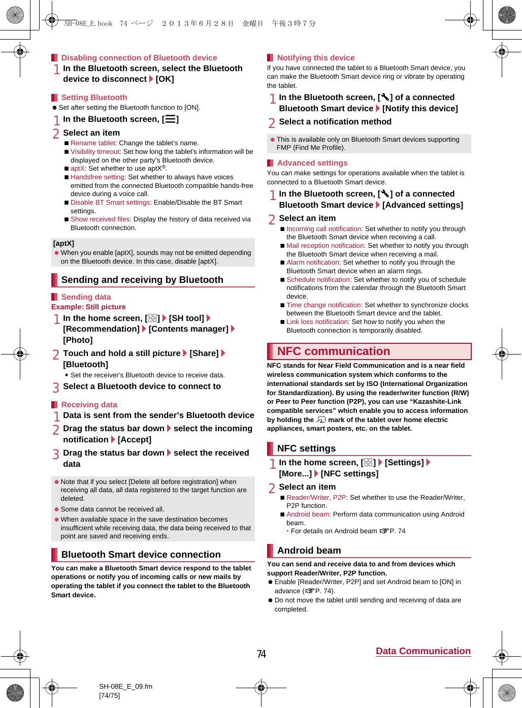 74 Data CommunicationSH-08E_E_09.fm[74/75]1In the Bluetooth screen, select the Bluetooth device to disconnect/[OK] Set after setting the Bluetooth function to [ON].1In the Bluetooth screen, [z]2Select an itemRename tablet: Change the tablet’s name.Visibility timeout: Set how long the tablet’s information will be displayed on the other party’s Bluetooth device.aptX: Set whether to use aptX®.Handsfree setting: Set whether to always have voices emitted from the connected Bluetooth compatible hands-free device during a voice call.Disable BT Smart settings: Enable/Disable the BT Smart settings.Show received files: Display the history of data received via Bluetooth connection.Example: Still picture1In the home screen, [R]/[SH tool]/[Recommendation]/[Contents manager]/[Photo]2Touch and hold a still picture/[Share]/[Bluetooth]:Set the receiver’s Bluetooth device to receive data.3Select a Bluetooth device to connect to1Data is sent from the sender’s Bluetooth device2Drag the status bar down/select the incoming notification/[Accept]3Drag the status bar down/select the received dataYou can make a Bluetooth Smart device respond to the tablet operations or notify you of incoming calls or new mails by operating the tablet if you connect the tablet to the Bluetooth Smart device.If you have connected the tablet to a Bluetooth Smart device, you can make the Bluetooth Smart device ring or vibrate by operating the tablet.1In the Bluetooth screen, [B] of a connected Bluetooth Smart device/[Notify this device]2Select a notification methodYou can make settings for operations available when the tablet is connected to a Bluetooth Smart device.1In the Bluetooth screen, [B] of a connected Bluetooth Smart device/[Advanced settings]2Select an itemIncoming call notification: Set whether to notify you through the Bluetooth Smart device when receiving a call.Mail reception notification: Set whether to notify you through the Bluetooth Smart device when receiving a mail.Alarm notification: Set whether to notify you through the Bluetooth Smart device when an alarm rings.Schedule notification: Set whether to notify you of schedule notifications from the calendar through the Bluetooth Smart device.Time change notification: Set whether to synchronize clocks between the Bluetooth Smart device and the tablet.Link loss notification: Set how to notify you when the Bluetooth connection is temporarily disabled.NFC stands for Near Field Communication and is a near field wireless communication system which conforms to the international standards set by ISO (International Organization for Standardization). By using the reader/writer function (R/W) or Peer to Peer function (P2P), you can use “Kazashite-Link compatible services” which enable you to access information by holding the a mark of the tablet over home electric appliances, smart posters, etc. on the tablet.1In the home screen, [R]/[Settings]/[More...]/[NFC settings]2Select an itemReader/Writer, P2P: Set whether to use the Reader/Writer, P2P function.Android beam: Perform data communication using Android beam.･For details on Android beam nP. 74You can send and receive data to and from devices which support Reader/Writer, P2P function. Enable [Reader/Writer, P2P] and set Android beam to [ON] in advance (nP. 74). Do not move the tablet until sending and receiving of data are completed.Disabling connection of Bluetooth deviceSetting Bluetooth[aptX] When you enable [aptX], sounds may not be emitted depending on the Bluetooth device. In this case, disable [aptX].Sending and receiving by BluetoothSending dataReceiving data Note that if you select [Delete all before registration] when receiving all data, all data registered to the target function are deleted. Some data cannot be received all. When available space in the save destination becomes insufficient while receiving data, the data being received to that point are saved and receiving ends.Bluetooth Smart device connectionNotifying this device This is available only on Bluetooth Smart devices supporting FMP (Find Me Profile).Advanced settingsNFC communicationNFC settingsAndroid beamSH-08E_E.book  74 ページ  ２０１３年６月２８日　金曜日　午後３時７分