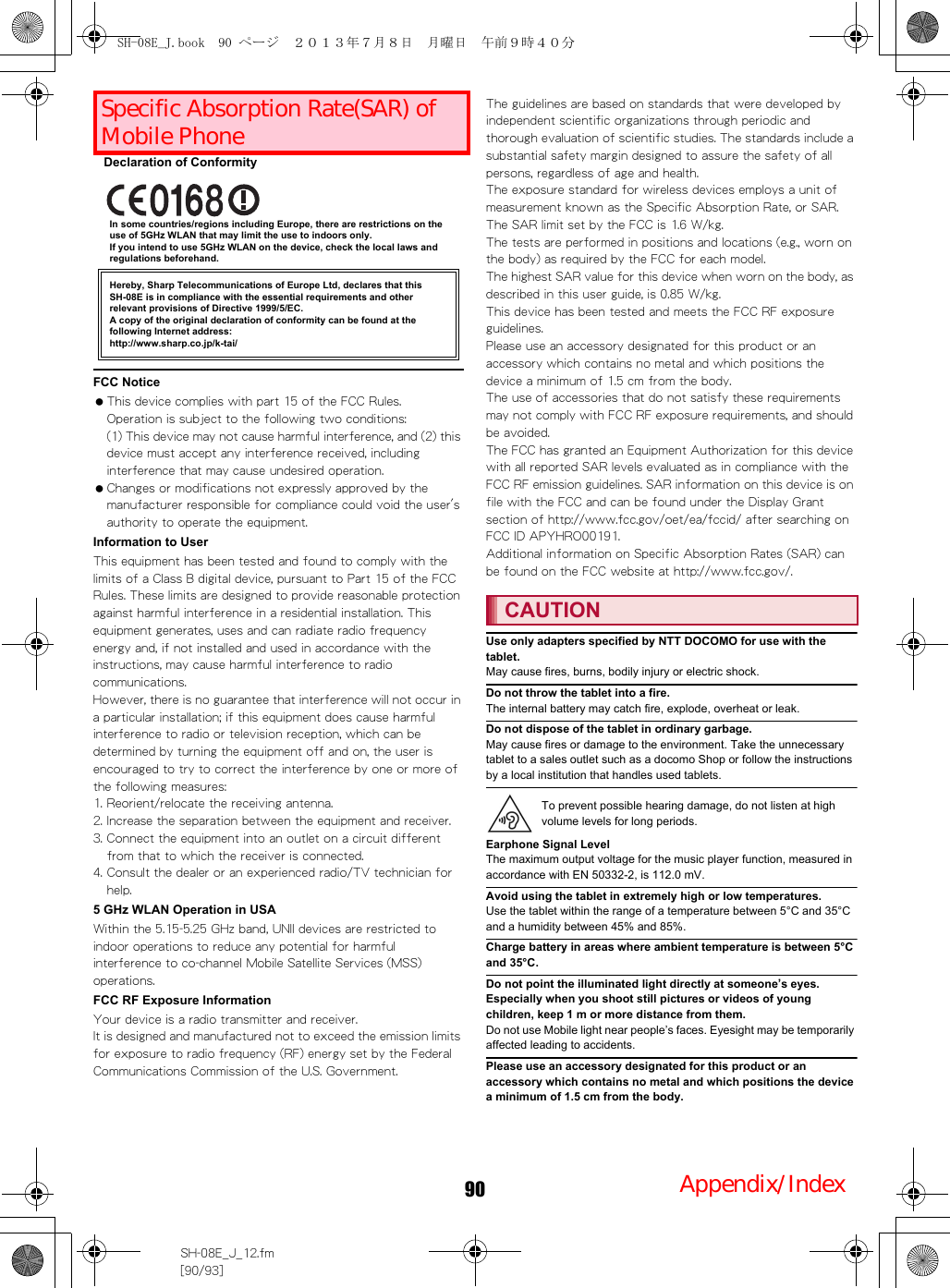 90 付録／索引SH-08E_J_12.fm[90/93]Declaration of ConformityIn some countries/regions including Europe, there are restrictions on the use of 5GHz WLAN that may limit the use to indoors only.If you intend to use 5GHz WLAN on the device, check the local laws and regulations beforehand.FCC Notice This device complies with part 15 of the FCC Rules.Operation is subject to the following two conditions:(1) This device may not cause harmful interference, and (2) this device must accept any interference received, including interference that may cause undesired operation. Changes or modifications not expressly approved by the manufacturer responsible for compliance could void the user&apos;s authority to operate the equipment.Information to UserThis equipment has been tested and found to comply with the limits of a Class B digital device, pursuant to Part 15 of the FCC Rules. These limits are designed to provide reasonable protection against harmful interference in a residential installation. This equipment generates, uses and can radiate radio frequency energy and, if not installed and used in accordance with the instructions, may cause harmful interference to radio communications.However, there is no guarantee that interference will not occur in a particular installation; if this equipment does cause harmful interference to radio or television reception, which can be determined by turning the equipment off and on, the user is encouraged to try to correct the interference by one or more of the following measures:1. Reorient/relocate the receiving antenna.2. Increase the separation between the equipment and receiver.3. Connect the equipment into an outlet on a circuit different from that to which the receiver is connected.4. Consult the dealer or an experienced radio/TV technician for help.5 GHz WLAN Operation in USAWithin the 5.15-5.25 GHz band, UNII devices are restricted to indoor operations to reduce any potential for harmful interference to co-channel Mobile Satellite Services (MSS) operations.FCC RF Exposure InformationYour device is a radio transmitter and receiver.It is designed and manufactured not to exceed the emission limits for exposure to radio frequency (RF) energy set by the Federal Communications Commission of the U.S. Government.The guidelines are based on standards that were developed by independent scientific organizations through periodic and thorough evaluation of scientific studies. The standards include a substantial safety margin designed to assure the safety of all persons, regardless of age and health.The exposure standard for wireless devices employs a unit of measurement known as the Specific Absorption Rate, or SAR. The SAR limit set by the FCC is 1.6 W/kg.The tests are performed in positions and locations (e.g., worn on the body) as required by the FCC for each model.The highest SAR value for this device when worn on the body, as described in this user guide, is 0.85 W/kg.This device has been tested and meets the FCC RF exposure guidelines.Please use an accessory designated for this product or an accessory which contains no metal and which positions the device a minimum of 1.5 cm from the body.The use of accessories that do not satisfy these requirements may not comply with FCC RF exposure requirements, and should be avoided.The FCC has granted an Equipment Authorization for this device with all reported SAR levels evaluated as in compliance with the FCC RF emission guidelines. SAR information on this device is on file with the FCC and can be found under the Display Grant section of （http://www.fcc.gov/oet/ea/fccid/） after searching on FCC ID APYHRO00191.Additional information on Specific Absorption Rates (SAR) can be found on the FCC （website at http://www.fcc.gov/）.Use only adapters specified by NTT DOCOMO for use with the tablet.May cause fires, burns, bodily injury or electric shock.Do not throw the tablet into a fire.The internal battery may catch fire, explode, overheat or leak.Do not dispose of the tablet in ordinary garbage.May cause fires or damage to the environment. Take the unnecessary tablet to a sales outlet such as a docomo Shop or follow the instructions by a local institution that handles used tablets.Earphone Signal LevelThe maximum output voltage for the music player function, measured in accordance with EN 50332-2, is 112.0 mV.Avoid using the tablet in extremely high or low temperatures.Use the tablet within the range of a temperature between 5°C and 35°C and a humidity between 45% and 85%.Charge battery in areas where ambient temperature is between 5°C and 35°C.Do not point the illuminated light directly at someone’s eyes. Especially when you shoot still pictures or videos of young children, keep 1 m or more distance from them.Do not use Mobile light near people’s faces. Eyesight may be temporarily affected leading to accidents.Please use an accessory designated for this product or an accessory which contains no metal and which positions the device a minimum of 1.5 cm from the body.携帯電話機の比吸収率（SAR）についてHereby, Sharp Telecommunications of Europe Ltd, declares that this SH-08E is in compliance with the essential requirements and other relevant provisions of Directive 1999/5/EC.A copy of the original declaration of conformity can be found at the following Internet address:(http://www.sharp.co.jp/k-tai/) CAUTIONTo prevent possible hearing damage, do not listen at high volume levels for long periods.SH-08E_J.book  90 ページ  ２０１３年７月８日　月曜日　午前９時４０分Specific Absorption Rate(SAR) of Mobile PhoneAppendix/Index