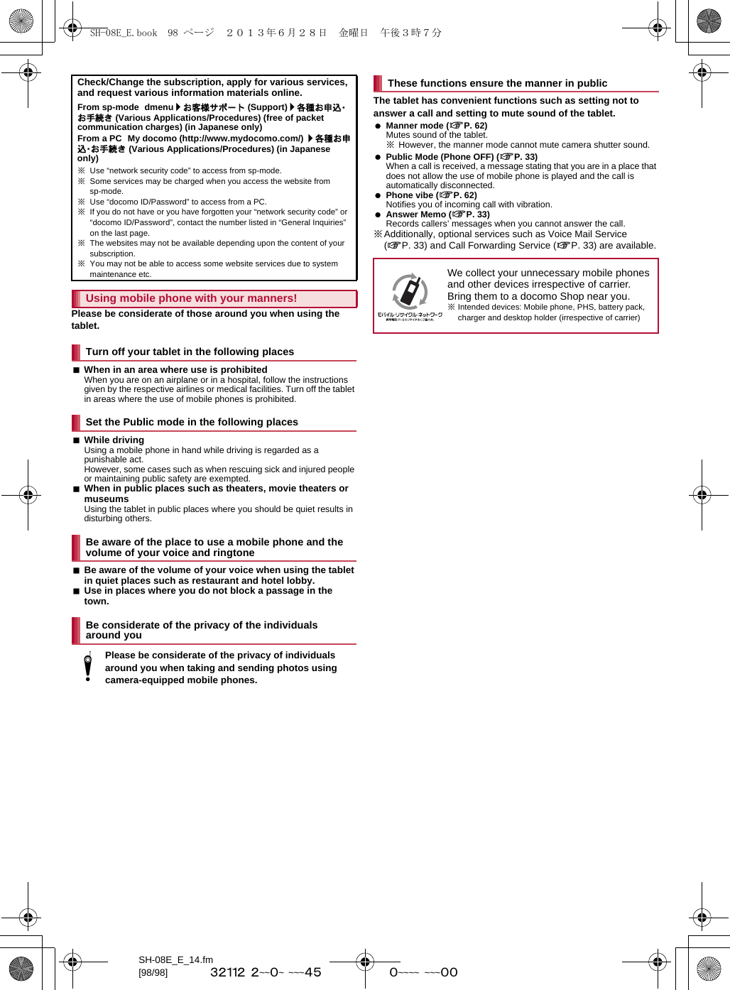 SH-08E_E_14.fm[98/98] ~~~~~~~~~~ ~~~~~~~~~~ ~~~~~Please be considerate of those around you when using the tablet.When in an area where use is prohibitedWhen you are on an airplane or in a hospital, follow the instructions given by the respective airlines or medical facilities. Turn off the tablet in areas where the use of mobile phones is prohibited.While drivingUsing a mobile phone in hand while driving is regarded as a punishable act. However, some cases such as when rescuing sick and injured people or maintaining public safety are exempted.When in public places such as theaters, movie theaters or museumsUsing the tablet in public places where you should be quiet results in disturbing others.Be aware of the volume of your voice when using the tablet in quiet places such as restaurant and hotel lobby.Use in places where you do not block a passage in the town.The tablet has convenient functions such as setting not to answer a call and setting to mute sound of the tablet. Manner mode (nP. 62)Mutes sound of the tablet.※However, the manner mode cannot mute camera shutter sound. Public Mode (Phone OFF) (nP. 33)When a call is received, a message stating that you are in a place that does not allow the use of mobile phone is played and the call is automatically disconnected. Phone vibe (nP. 62)Notifies you of incoming call with vibration. Answer Memo (nP. 33)Records callers’ messages when you cannot answer the call.※Additionally, optional services such as Voice Mail Service (nP. 33) and Call Forwarding Service (nP. 33) are available.Check/Change the subscription, apply for various services, and request various information materials online.From sp-mode dmenu/お客様サポート (Support)/各種お申込・お手続き (Various Applications/Procedures) (free of packet communication charges) (in Japanese only)From a PC My docomo (http://www.mydocomo.com/) /各種お申込・お手続き (Various Applications/Procedures) (in Japanese only)※Use “network security code” to access from sp-mode.※Some services may be charged when you access the website from sp-mode.※Use “docomo ID/Password” to access from a PC.※If you do not have or you have forgotten your “network security code” or “docomo ID/Password”, contact the number listed in “General Inquiries” on the last page.※The websites may not be available depending upon the content of your subscription.※You may not be able to access some website services due to system maintenance etc.Using mobile phone with your manners!Turn off your tablet in the following placesSet the Public mode in the following placesBe aware of the place to use a mobile phone and the volume of your voice and ringtoneBe considerate of the privacy of the individuals around youtPlease be considerate of the privacy of individuals around you when taking and sending photos using camera-equipped mobile phones.These functions ensure the manner in publicWe collect your unnecessary mobile phones and other devices irrespective of carrier. Bring them to a docomo Shop near you.※Intended devices: Mobile phone, PHS, battery pack, charger and desktop holder (irrespective of carrier)SH-08E_E.book  98 ページ  ２０１３年６月２８日　金曜日　午後３時７分