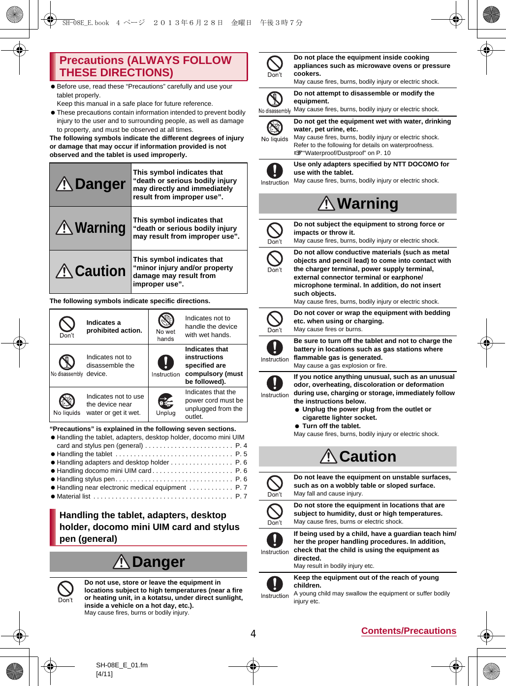 4Contents/PrecautionsSH-08E_E_01.fm[4/11] Before use, read these “Precautions” carefully and use your tablet properly.Keep this manual in a safe place for future reference. These precautions contain information intended to prevent bodily injury to the user and to surrounding people, as well as damage to property, and must be observed at all times.The following symbols indicate the different degrees of injury or damage that may occur if information provided is not observed and the tablet is used improperly.The following symbols indicate specific directions.“Precautions” is explained in the following seven sections. Handling the tablet, adapters, desktop holder, docomo mini UIM card and stylus pen (general) . . . . . . . . . . . . . . . . . . . . . . . .  P. 4 Handling the tablet  . . . . . . . . . . . . . . . . . . . . . . . . . . . . . . . .  P. 5 Handling adapters and desktop holder . . . . . . . . . . . . . . . . .  P. 6 Handling docomo mini UIM card . . . . . . . . . . . . . . . . . . . . . .  P. 6 Handling stylus pen. . . . . . . . . . . . . . . . . . . . . . . . . . . . . . . .  P. 6 Handling near electronic medical equipment  . . . . . . . . . . . .  P. 7 Material list  . . . . . . . . . . . . . . . . . . . . . . . . . . . . . . . . . . . . . .  P. 7Precautions (ALWAYS FOLLOW THESE DIRECTIONS)DangerThis symbol indicates that “death or serious bodily injury may directly and immediately result from improper use”.WarningThis symbol indicates that “death or serious bodily injury may result from improper use”.CautionThis symbol indicates that “minor injury and/or property damage may result from improper use”.Indicates a prohibited action.Indicates not to handle the device with wet hands.Indicates not to disassemble the device.Indicates that instructions specified are compulsory (must be followed).Indicates not to use the device near water or get it wet.Indicates that the power cord must be unplugged from the outlet.Handling the tablet, adapters, desktop holder, docomo mini UIM card and stylus pen (general)DangerDo not use, store or leave the equipment in locations subject to high temperatures (near a fire or heating unit, in a kotatsu, under direct sunlight, inside a vehicle on a hot day, etc.).May cause fires, burns or bodily injury.Do not place the equipment inside cooking appliances such as microwave ovens or pressure cookers.May cause fires, burns, bodily injury or electric shock.Do not attempt to disassemble or modify the equipment.May cause fires, burns, bodily injury or electric shock.Do not get the equipment wet with water, drinking water, pet urine, etc.May cause fires, burns, bodily injury or electric shock.Refer to the following for details on waterproofness.n“Waterproof/Dustproof” on P. 10Use only adapters specified by NTT DOCOMO for use with the tablet.May cause fires, burns, bodily injury or electric shock.WarningDo not subject the equipment to strong force or impacts or throw it.May cause fires, burns, bodily injury or electric shock.Do not allow conductive materials (such as metal objects and pencil lead) to come into contact with the charger terminal, power supply terminal, external connector terminal or earphone/microphone terminal. In addition, do not insert such objects.May cause fires, burns, bodily injury or electric shock.Do not cover or wrap the equipment with bedding etc. when using or charging.May cause fires or burns.Be sure to turn off the tablet and not to charge the battery in locations such as gas stations where flammable gas is generated.May cause a gas explosion or fire.If you notice anything unusual, such as an unusual odor, overheating, discoloration or deformation during use, charging or storage, immediately follow the instructions below. Unplug the power plug from the outlet or cigarette lighter socket. Turn off the tablet.May cause fires, burns, bodily injury or electric shock.CautionDo not leave the equipment on unstable surfaces, such as on a wobbly table or sloped surface.May fall and cause injury.Do not store the equipment in locations that are subject to humidity, dust or high temperatures.May cause fires, burns or electric shock.If being used by a child, have a guardian teach him/her the proper handling procedures. In addition, check that the child is using the equipment as directed.May result in bodily injury etc.Keep the equipment out of the reach of young children.A young child may swallow the equipment or suffer bodily injury etc.SH-08E_E.book  4 ページ  ２０１３年６月２８日　金曜日　午後３時７分