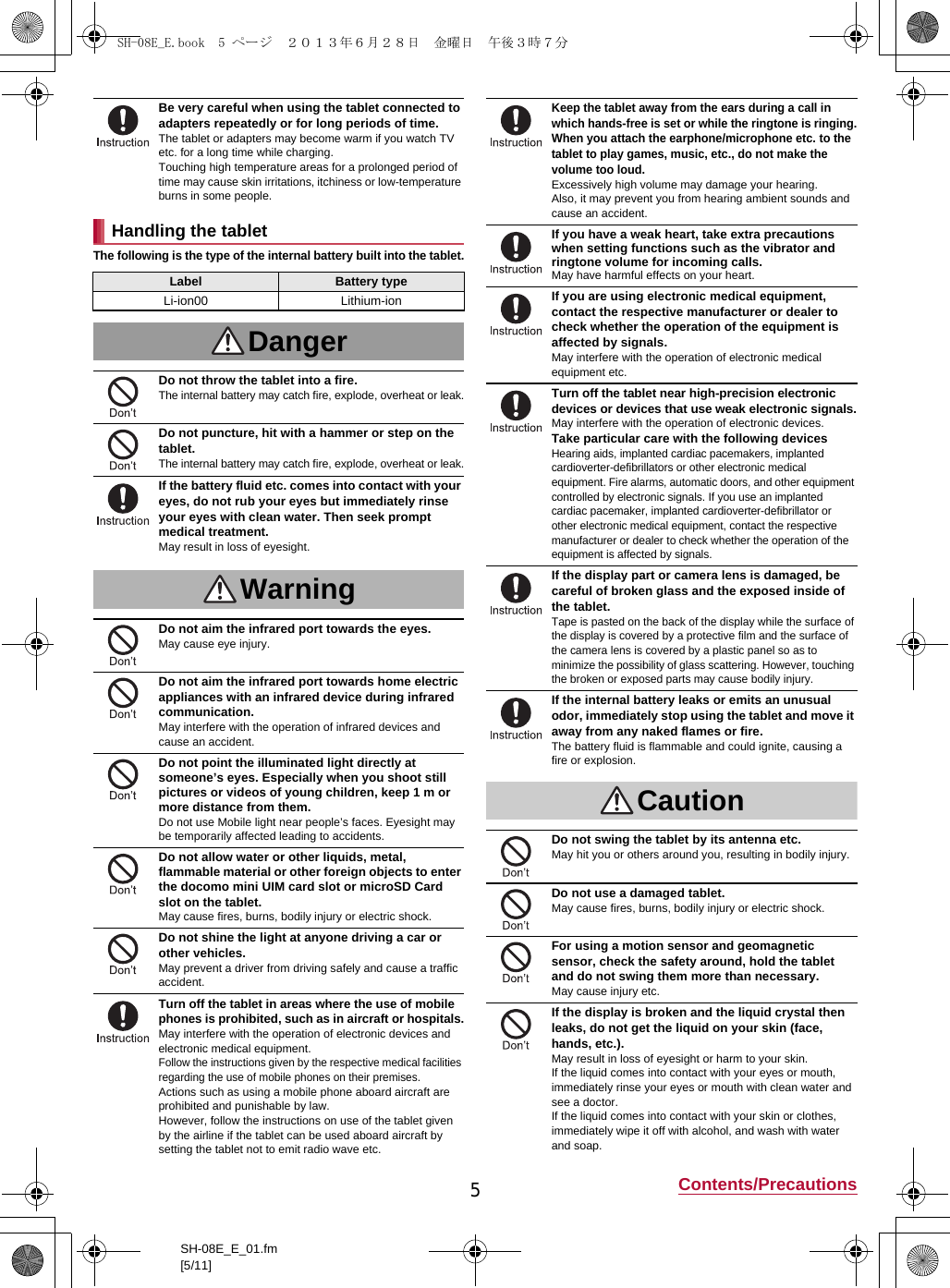 5Contents/PrecautionsSH-08E_E_01.fm[5/11]The following is the type of the internal battery built into the tablet.Be very careful when using the tablet connected to adapters repeatedly or for long periods of time.The tablet or adapters may become warm if you watch TV etc. for a long time while charging.Touching high temperature areas for a prolonged period of time may cause skin irritations, itchiness or low-temperature burns in some people.Handling the tabletLabel Battery typeLi-ion00 Lithium-ionDangerDo not throw the tablet into a fire.The internal battery may catch fire, explode, overheat or leak.Do not puncture, hit with a hammer or step on the tablet.The internal battery may catch fire, explode, overheat or leak.If the battery fluid etc. comes into contact with your eyes, do not rub your eyes but immediately rinse your eyes with clean water. Then seek prompt medical treatment.May result in loss of eyesight.WarningDo not aim the infrared port towards the eyes.May cause eye injury.Do not aim the infrared port towards home electric appliances with an infrared device during infrared communication.May interfere with the operation of infrared devices and cause an accident.Do not point the illuminated light directly at someone’s eyes. Especially when you shoot still pictures or videos of young children, keep 1 m or more distance from them.Do not use Mobile light near people’s faces. Eyesight may be temporarily affected leading to accidents.Do not allow water or other liquids, metal, flammable material or other foreign objects to enter the docomo mini UIM card slot or microSD Card slot on the tablet.May cause fires, burns, bodily injury or electric shock.Do not shine the light at anyone driving a car or other vehicles.May prevent a driver from driving safely and cause a traffic accident.Turn off the tablet in areas where the use of mobile phones is prohibited, such as in aircraft or hospitals.May interfere with the operation of electronic devices and electronic medical equipment.Follow the instructions given by the respective medical facilities regarding the use of mobile phones on their premises.Actions such as using a mobile phone aboard aircraft are prohibited and punishable by law.However, follow the instructions on use of the tablet given by the airline if the tablet can be used aboard aircraft by setting the tablet not to emit radio wave etc.Keep the tablet away from the ears during a call in which hands-free is set or while the ringtone is ringing.When you attach the earphone/microphone etc. to the tablet to play games, music, etc., do not make the volume too loud.Excessively high volume may damage your hearing.Also, it may prevent you from hearing ambient sounds and cause an accident.If you have a weak heart, take extra precautions when setting functions such as the vibrator and ringtone volume for incoming calls.May have harmful effects on your heart.If you are using electronic medical equipment, contact the respective manufacturer or dealer to check whether the operation of the equipment is affected by signals.May interfere with the operation of electronic medical equipment etc.Turn off the tablet near high-precision electronic devices or devices that use weak electronic signals.May interfere with the operation of electronic devices.Take particular care with the following devicesHearing aids, implanted cardiac pacemakers, implanted cardioverter-defibrillators or other electronic medical equipment. Fire alarms, automatic doors, and other equipment controlled by electronic signals. If you use an implanted cardiac pacemaker, implanted cardioverter-defibrillator or other electronic medical equipment, contact the respective manufacturer or dealer to check whether the operation of the equipment is affected by signals.If the display part or camera lens is damaged, be careful of broken glass and the exposed inside of the tablet.Tape is pasted on the back of the display while the surface of the display is covered by a protective film and the surface of the camera lens is covered by a plastic panel so as to minimize the possibility of glass scattering. However, touching the broken or exposed parts may cause bodily injury.If the internal battery leaks or emits an unusual odor, immediately stop using the tablet and move it away from any naked flames or fire.The battery fluid is flammable and could ignite, causing a fire or explosion.CautionDo not swing the tablet by its antenna etc.May hit you or others around you, resulting in bodily injury.Do not use a damaged tablet.May cause fires, burns, bodily injury or electric shock.For using a motion sensor and geomagnetic sensor, check the safety around, hold the tablet and do not swing them more than necessary.May cause injury etc.If the display is broken and the liquid crystal then leaks, do not get the liquid on your skin (face, hands, etc.).May result in loss of eyesight or harm to your skin.If the liquid comes into contact with your eyes or mouth, immediately rinse your eyes or mouth with clean water and see a doctor. If the liquid comes into contact with your skin or clothes, immediately wipe it off with alcohol, and wash with water and soap.SH-08E_E.book  5 ページ  ２０１３年６月２８日　金曜日　午後３時７分