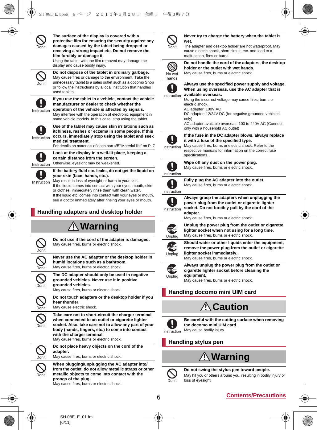 6Contents/PrecautionsSH-08E_E_01.fm[6/11]The surface of the display is covered with a protective film for ensuring the security against any damages caused by the tablet being dropped or receiving a strong impact etc. Do not remove the film forcibly or damage it.Using the tablet with the film removed may damage the display and cause bodily injury.Do not dispose of the tablet in ordinary garbage.May cause fires or damage to the environment. Take the unnecessary tablet to a sales outlet such as a docomo Shop or follow the instructions by a local institution that handles used tablets.If you use the tablet in a vehicle, contact the vehicle manufacturer or dealer to check whether the operation of the vehicle is affected by signals.May interfere with the operation of electronic equipment in some vehicle models. In this case, stop using the tablet.Use of the tablet may cause skin irritations such as itchiness, rashes or eczema in some people. If this occurs, immediately stop using the tablet and seek medical treatment.For details on materials of each part n“Material list” on P. 7Look at the display in a well-lit place, keeping a certain distance from the screen.Otherwise, eyesight may be weakened.If the battery fluid etc. leaks, do not get the liquid on your skin (face, hands, etc.).May result in loss of eyesight or harm to your skin.If the liquid comes into contact with your eyes, mouth, skin or clothes, immediately rinse them with clean water.If the liquid etc. comes into contact with your eyes or mouth, see a doctor immediately after rinsing your eyes or mouth.Handling adapters and desktop holderWarningDo not use if the cord of the adapter is damaged.May cause fires, burns or electric shock.Never use the AC adapter or the desktop holder in humid locations such as a bathroom.May cause fires, burns or electric shock.The DC adapter should only be used in negative grounded vehicles. Never use it in positive grounded vehicles.May cause fires, burns or electric shock.Do not touch adapters or the desktop holder if you hear thunder.May cause electric shock.Take care not to short-circuit the charger terminal when connected to an outlet or cigarette lighter socket. Also, take care not to allow any part of your body (hands, fingers, etc.) to come into contact with the charger terminal.May cause fires, burns or electric shock.Do not place heavy objects on the cord of the adapter.May cause fires, burns or electric shock.When plugging/unplugging the AC adapter into/from the outlet, do not allow metallic straps or other metallic objects to come into contact with the prongs of the plug.May cause fires, burns or electric shock.Never try to charge the battery when the tablet is wet.The adapter and desktop holder are not waterproof. May cause electric shock, short circuit, etc. and lead to a malfunction, fires or burns.Do not handle the cord of the adapters, the desktop holder or the outlet with wet hands.May cause fires, burns or electric shock.Always use the specified power supply and voltage.When using overseas, use the AC adapter that is available overseas.Using the incorrect voltage may cause fires, burns or electric shock.AC adapter: 100V ACDC adapter: 12/24V DC (for negative grounded vehicles only)AC adapter available overseas: 100 to 240V AC (Connect only with a household AC outlet)If the fuse in the DC adapter blows, always replace it with a fuse of the specified type.May cause fires, burns or electric shock. Refer to the respective manuals for information on the correct fuse specifications.Wipe off any dust on the power plug.May cause fires, burns or electric shock.Fully plug the AC adapter into the outlet.May cause fires, burns or electric shock.Always grasp the adapters when unplugging the power plug from the outlet or cigarette lighter socket. Do not forcibly pull by the cord of the adapter.May cause fires, burns or electric shock.Unplug the power plug from the outlet or cigarette lighter socket when not using for a long time.May cause fires, burns or electric shock.Should water or other liquids enter the equipment, remove the power plug from the outlet or cigarette lighter socket immediately.May cause fires, burns or electric shock.Always unplug the power plug from the outlet or cigarette lighter socket before cleaning the equipment.May cause fires, burns or electric shock.Handling docomo mini UIM cardCautionBe careful with the cutting surface when removing the docomo mini UIM card.May cause bodily injury.Handling stylus penWarningDo not swing the stylus pen toward people.May hit you or others around you, resulting in bodily injury or loss of eyesight.SH-08E_E.book  6 ページ  ２０１３年６月２８日　金曜日　午後３時７分