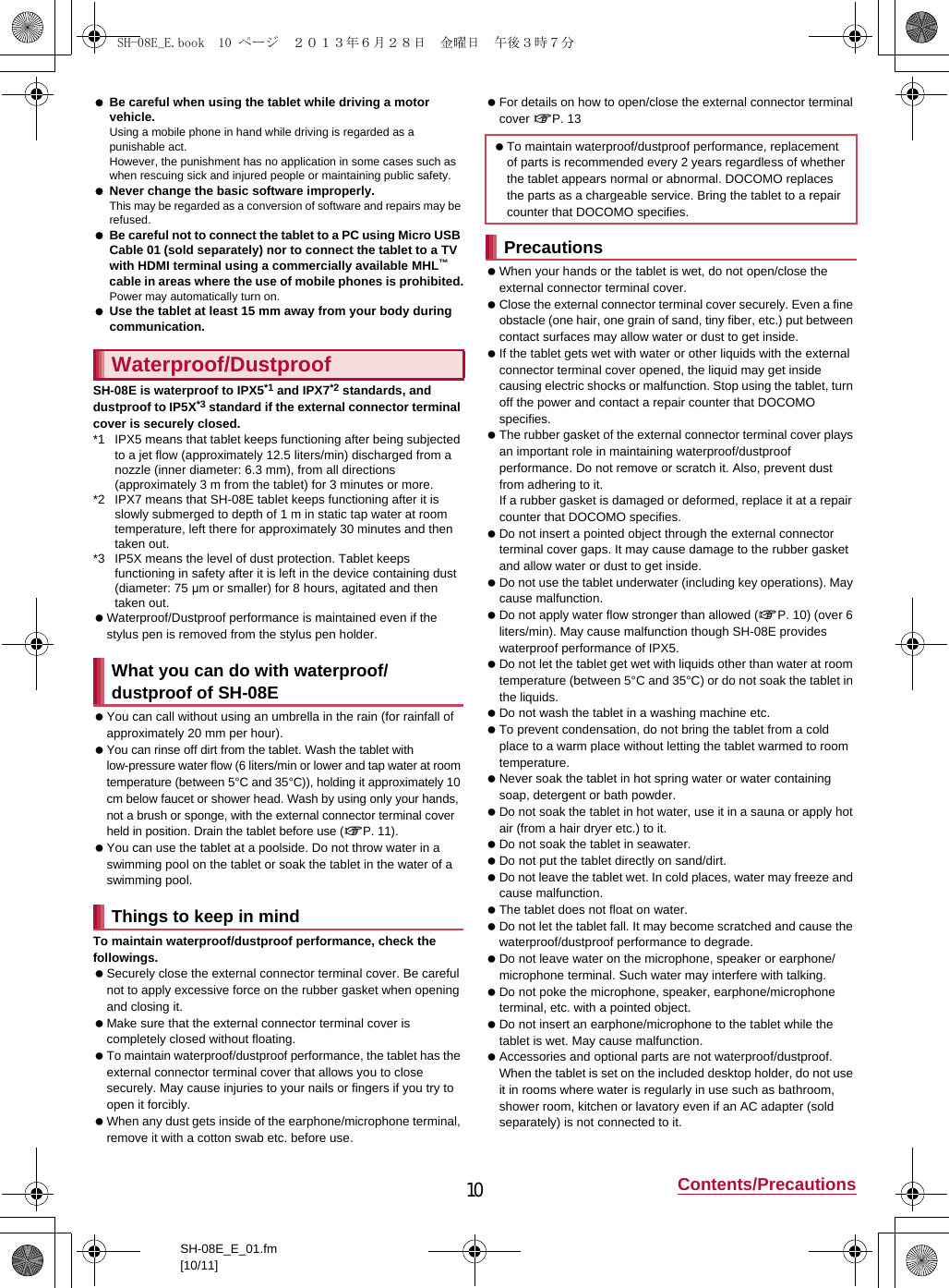 10 Contents/PrecautionsSH-08E_E_01.fm[10/11] Be careful when using the tablet while driving a motor vehicle.Using a mobile phone in hand while driving is regarded as a punishable act.However, the punishment has no application in some cases such as when rescuing sick and injured people or maintaining public safety. Never change the basic software improperly.This may be regarded as a conversion of software and repairs may be refused. Be careful not to connect the tablet to a PC using Micro USB Cable 01 (sold separately) nor to connect the tablet to a TV with HDMI terminal using a commercially available MHL™ cable in areas where the use of mobile phones is prohibited.Power may automatically turn on. Use the tablet at least 15 mm away from your body during communication.SH-08E is waterproof to IPX5*1 and IPX7*2 standards, and dustproof to IP5X*3 standard if the external connector terminal cover is securely closed.*1 IPX5 means that tablet keeps functioning after being subjected to a jet flow (approximately 12.5 liters/min) discharged from a nozzle (inner diameter: 6.3 mm), from all directions (approximately 3 m from the tablet) for 3 minutes or more.*2 IPX7 means that SH-08E tablet keeps functioning after it is slowly submerged to depth of 1 m in static tap water at room temperature, left there for approximately 30 minutes and then taken out.*3 IP5X means the level of dust protection. Tablet keeps functioning in safety after it is left in the device containing dust (diameter: 75 μm or smaller) for 8 hours, agitated and then taken out. Waterproof/Dustproof performance is maintained even if the stylus pen is removed from the stylus pen holder. You can call without using an umbrella in the rain (for rainfall of approximately 20 mm per hour). You can rinse off dirt from the tablet. Wash the tablet with low-pressure water flow (6 liters/min or lower and tap water at room temperature (between 5°C and 35°C)), holding it approximately 10 cm below faucet or shower head. Wash by using only your hands, not a brush or sponge, with the external connector terminal cover held in position. Drain the tablet before use (nP. 11). You can use the tablet at a poolside. Do not throw water in a swimming pool on the tablet or soak the tablet in the water of a swimming pool.To maintain waterproof/dustproof performance, check the followings. Securely close the external connector terminal cover. Be careful not to apply excessive force on the rubber gasket when opening and closing it. Make sure that the external connector terminal cover is completely closed without floating. To maintain waterproof/dustproof performance, the tablet has the external connector terminal cover that allows you to close securely. May cause injuries to your nails or fingers if you try to open it forcibly. When any dust gets inside of the earphone/microphone terminal, remove it with a cotton swab etc. before use. For details on how to open/close the external connector terminal cover nP. 13 When your hands or the tablet is wet, do not open/close the external connector terminal cover. Close the external connector terminal cover securely. Even a fine obstacle (one hair, one grain of sand, tiny fiber, etc.) put between contact surfaces may allow water or dust to get inside. If the tablet gets wet with water or other liquids with the external connector terminal cover opened, the liquid may get inside causing electric shocks or malfunction. Stop using the tablet, turn off the power and contact a repair counter that DOCOMO specifies. The rubber gasket of the external connector terminal cover plays an important role in maintaining waterproof/dustproof performance. Do not remove or scratch it. Also, prevent dust from adhering to it.If a rubber gasket is damaged or deformed, replace it at a repair counter that DOCOMO specifies. Do not insert a pointed object through the external connector terminal cover gaps. It may cause damage to the rubber gasket and allow water or dust to get inside. Do not use the tablet underwater (including key operations). May cause malfunction. Do not apply water flow stronger than allowed (nP. 10) (over 6 liters/min). May cause malfunction though SH-08E provides waterproof performance of IPX5. Do not let the tablet get wet with liquids other than water at room temperature (between 5°C and 35°C) or do not soak the tablet in the liquids. Do not wash the tablet in a washing machine etc. To prevent condensation, do not bring the tablet from a cold place to a warm place without letting the tablet warmed to room temperature. Never soak the tablet in hot spring water or water containing soap, detergent or bath powder. Do not soak the tablet in hot water, use it in a sauna or apply hot air (from a hair dryer etc.) to it. Do not soak the tablet in seawater. Do not put the tablet directly on sand/dirt. Do not leave the tablet wet. In cold places, water may freeze and cause malfunction. The tablet does not float on water. Do not let the tablet fall. It may become scratched and cause the waterproof/dustproof performance to degrade. Do not leave water on the microphone, speaker or earphone/microphone terminal. Such water may interfere with talking. Do not poke the microphone, speaker, earphone/microphone terminal, etc. with a pointed object. Do not insert an earphone/microphone to the tablet while the tablet is wet. May cause malfunction. Accessories and optional parts are not waterproof/dustproof. When the tablet is set on the included desktop holder, do not use it in rooms where water is regularly in use such as bathroom, shower room, kitchen or lavatory even if an AC adapter (sold separately) is not connected to it.Waterproof/DustproofWhat you can do with waterproof/dustproof of SH-08EThings to keep in mind To maintain waterproof/dustproof performance, replacement of parts is recommended every 2 years regardless of whether the tablet appears normal or abnormal. DOCOMO replaces the parts as a chargeable service. Bring the tablet to a repair counter that DOCOMO specifies.PrecautionsSH-08E_E.book  10 ページ  ２０１３年６月２８日　金曜日　午後３時７分