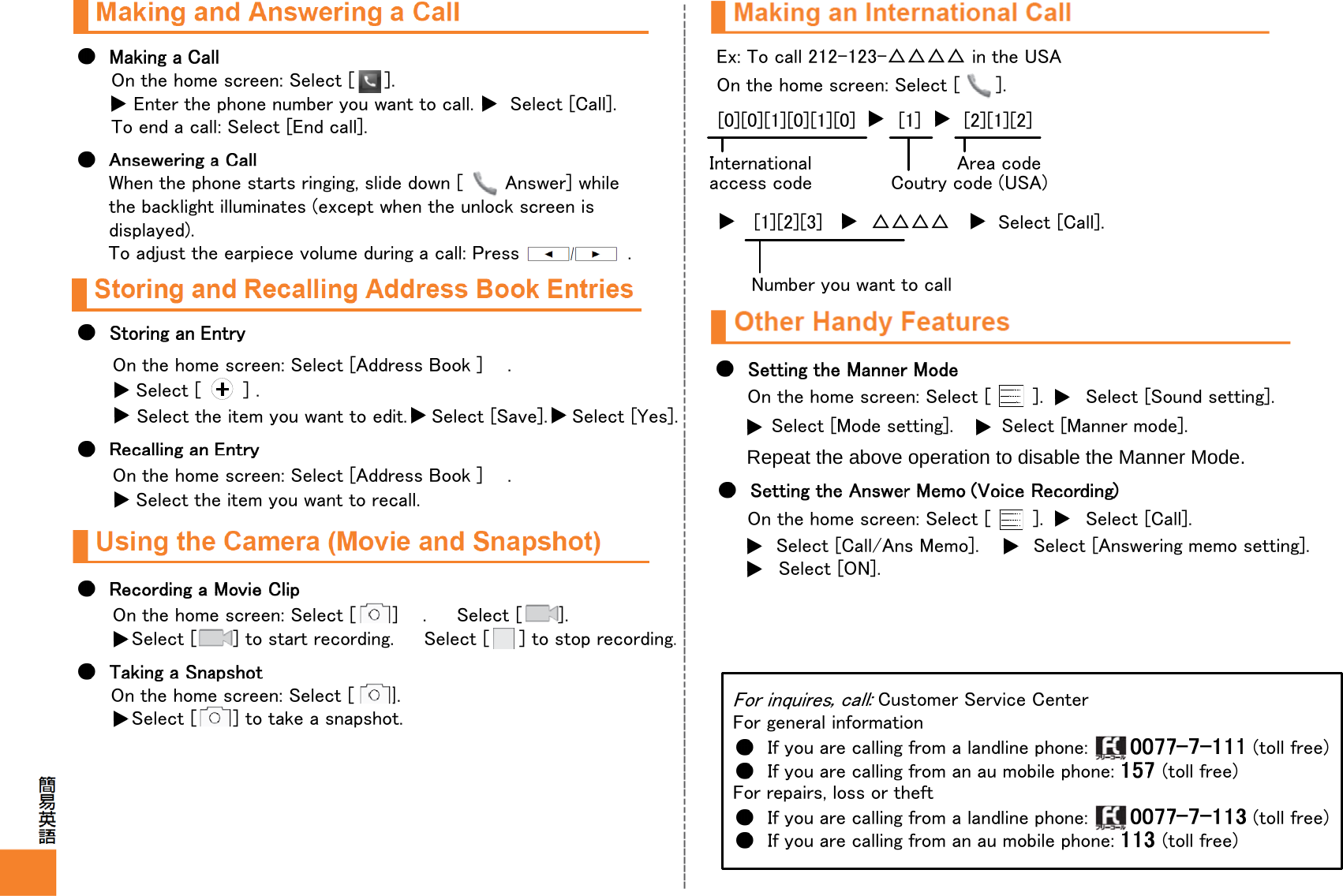 Select [ ] to start recording.  Select [  ] to stop recording.On the home screen: Select [     ].Enter the phone number you want to call.      Select [Call].To end a call: Select [End call].When the phone starts ringing, slide down [       Answer] while the backlight illuminates (except when the unlock screen is displayed).To adjust the earpiece volume during a call: Press  .On the home screen: Select [Address Book ]    .Select [       ] . Select the item you want to edit.  Select [Save].  Select [Yes].On the home screen: Select [Address Book ]    .Select the item you want to recall. On the home screen: Select [ ]    . Select [      ].On the home screen: Select [ ].Select [ ] to take a snapshot.Ex: To call 212-123-△△△△ in the USAOn the home screen: Select [ ].[0][0][1][0][1][0]       [1]       [2][1][2]Internationalaccess codeArea codeCoutry code (USA)[1][2][3]        △△△△ Select [Call].Number you want to callOn the home screen: Select [       ].       Select [Sound setting].Select [Mode setting].        Select [Manner mode].Repeat the above operation to disable the Manner Mode.On the home screen: Select [       ].       Select [Call].Select [Call/Ans Memo].         Select [Answering memo setting].Select [ON].Customer Service CenterFor general informationIf you are calling from a landline phone:        (toll free)If you are calling from an au mobile phone:  (toll free)For repairs, loss or theftIf you are calling from a landline phone:        (toll free)If you are calling from an au mobile phone:  (toll free)