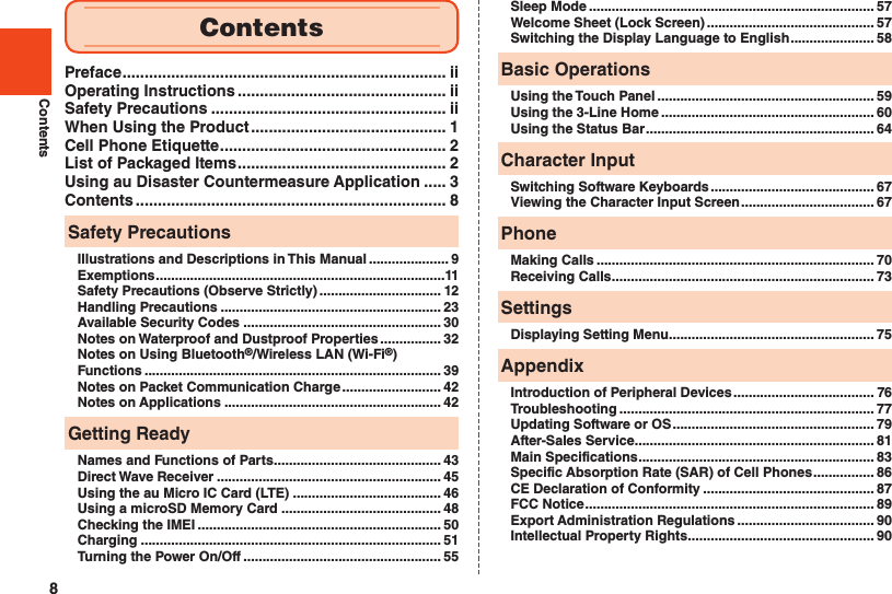 8ContentsPreface ......................................................................... iiOperating Instructions ............................................... iiSafety Precautions ..................................................... iiWhen Using the Product ............................................ 1Cell Phone Etiquette ................................................... 2List of Packaged Items ............................................... 2Using au Disaster Countermeasure Application ..... 3Contents ...................................................................... 8Safety PrecautionsIllustrations and Descriptions in This Manual ..................... 9Exemptions ............................................................................11Safety Precautions (Observe Strictly) ................................ 12Handling Precautions .......................................................... 23Available Security Codes .................................................... 30Notes on Waterproof and Dustproof Properties ................ 32Notes on Using Bluetooth®/Wireless LAN (Wi-Fi®) Functions .............................................................................. 39Notes on Packet Communication Charge .......................... 42Notes on Applications ......................................................... 42Getting ReadyNames and Functions of Parts ............................................ 43Direct Wave Receiver ........................................................... 45Using the au Micro IC Card (LTE) ....................................... 46Using a microSD Memory Card .......................................... 48Checking the IMEI ................................................................ 50Charging ............................................................................... 51Turning the Power On/Off .................................................... 55Sleep Mode ........................................................................... 57Welcome Sheet (Lock Screen) ............................................ 57Switching the Display Language to English ...................... 58Basic OperationsUsing the Touch Panel ......................................................... 59Using the 3-Line Home ........................................................ 60Using the Status Bar ............................................................ 64Character InputSwitching Software Keyboards ........................................... 67Viewing the Character Input Screen ................................... 67PhoneMaking Calls ......................................................................... 70Receiving Calls ..................................................................... 73SettingsDisplaying Setting Menu ...................................................... 75AppendixIntroduction of Peripheral Devices ..................................... 76Troubleshooting ................................................................... 77Updating Software or OS ..................................................... 79After-Sales Service ............................................................... 81Main Specifications .............................................................. 83Specific Absorption Rate (SAR) of Cell Phones ................ 86CE Declaration of Conformity ............................................. 87FCC Notice ............................................................................ 89Export Administration Regulations .................................... 90Intellectual Property Rights ................................................. 90Contents