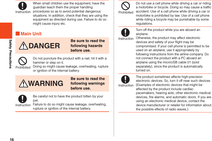 16Safety PrecautionsInstructionWhen small children use the equipment, have the guardian teach them the proper handling procedures so as to avoid potential dangerous situations. In addition, check that they are using the equipment as directed during use. Failure to do so might cause injury etc. ■Main UnitDANGER Be sure to read the following hazards before use.ProhibitedDo not puncture the product with a nail, hit it with a hammer or step on it.Doing so might cause leakage, overheating, rupture or ignition of the internal battery.WARNING Be sure to read the following warnings before use.InstructionBe careful not to have the product bitten by your pet.Failure to do so might cause leakage, overheating, rupture or ignition of the internal battery.ProhibitedDo not use a cell phone while driving a car or riding a motorbike or bicycle. Doing so may cause a traffic accident. Use of a cell phone while driving a car or motorbike is prohibited by law. Use of a cell phone while riding a bicycle may be punishable by some regulations.InstructionTurn off the product while you are aboard an airplane.Otherwise, the product may affect electronic devices and safety of your flight may be compromised. If your cell phone is permitted to be used on an airplane, use it appropriately by following instructions from the airline company. Do not connect the product with a PC aboard an airplane using the microUSB cable 01 (sold separately), since the product is automatically turned on.InstructionThe product sometimes affects high-precision electronic devices. So, turn it off near such devices. (Examples of electronic devices that might be affected by the product include cardiac pacemakers, hearing aids, other electronic medical devices, fire alarms, and automatic doors. If you are using an electronic medical device, contact the device manufacturer or retailer for information about the possible effects of radio waves.)