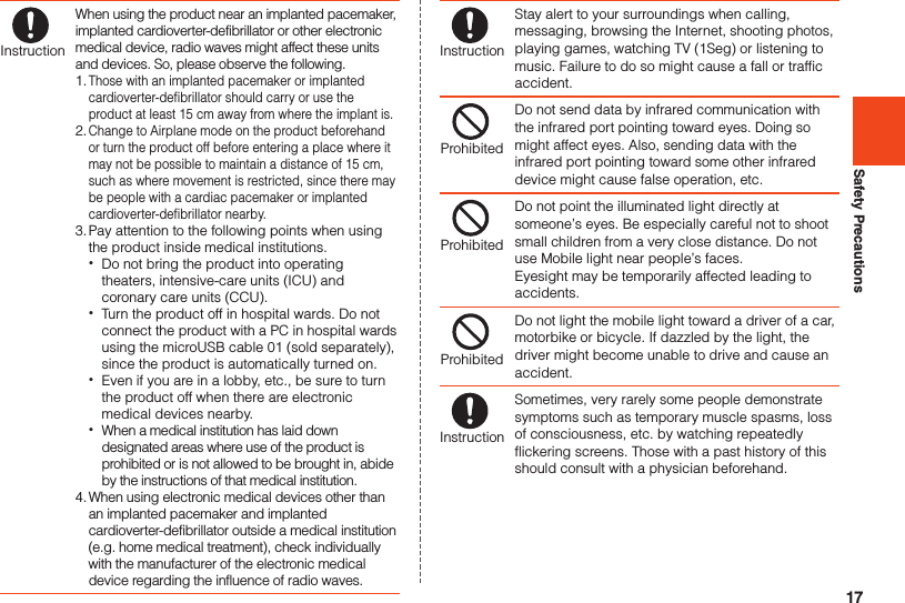 17Safety PrecautionsInstructionWhen using the product near an implanted pacemaker, implanted cardioverter-defibrillator or other electronic medical device, radio waves might affect these units and devices. So, please observe the following.1. Those with an implanted pacemaker or implanted cardioverter-defibrillator should carry or use the product at least 15 cm away from where the implant is.2. Change to Airplane mode on the product beforehand or turn the product off before entering a place where it may not be possible to maintain a distance of 15 cm, such as where movement is restricted, since there may be people with a cardiac pacemaker or implanted cardioverter-defibrillator nearby.3. Pay attention to the following points when using the product inside medical institutions. •Do not bring the product into operating theaters, intensive-care units (ICU) and coronary care units (CCU). •Turn the product off in hospital wards. Do not connect the product with a PC in hospital wards using the microUSB cable 01 (sold separately), since the product is automatically turned on. •Even if you are in a lobby, etc., be sure to turn the product off when there are electronic medical devices nearby. •When a medical institution has laid down designated areas where use of the product is prohibited or is not allowed to be brought in, abide by the instructions of that medical institution.4. When using electronic medical devices other than an implanted pacemaker and implanted cardioverter-defibrillator outside a medical institution (e.g. home medical treatment), check individually with the manufacturer of the electronic medical device regarding the influence of radio waves.InstructionStay alert to your surroundings when calling, messaging, browsing the Internet, shooting photos, playing games, watching TV (1Seg) or listening to music. Failure to do so might cause a fall or traffic accident.ProhibitedDo not send data by infrared communication with the infrared port pointing toward eyes. Doing so might affect eyes. Also, sending data with the infrared port pointing toward some other infrared device might cause false operation, etc.ProhibitedDo not point the illuminated light directly at someone’s eyes. Be especially careful not to shoot small children from a very close distance. Do not use Mobile light near people’s faces. Eyesight may be temporarily affected leading to accidents.ProhibitedDo not light the mobile light toward a driver of a car, motorbike or bicycle. If dazzled by the light, the driver might become unable to drive and cause an accident.InstructionSometimes, very rarely some people demonstrate symptoms such as temporary muscle spasms, loss of consciousness, etc. by watching repeatedly flickering screens. Those with a past history of this should consult with a physician beforehand.