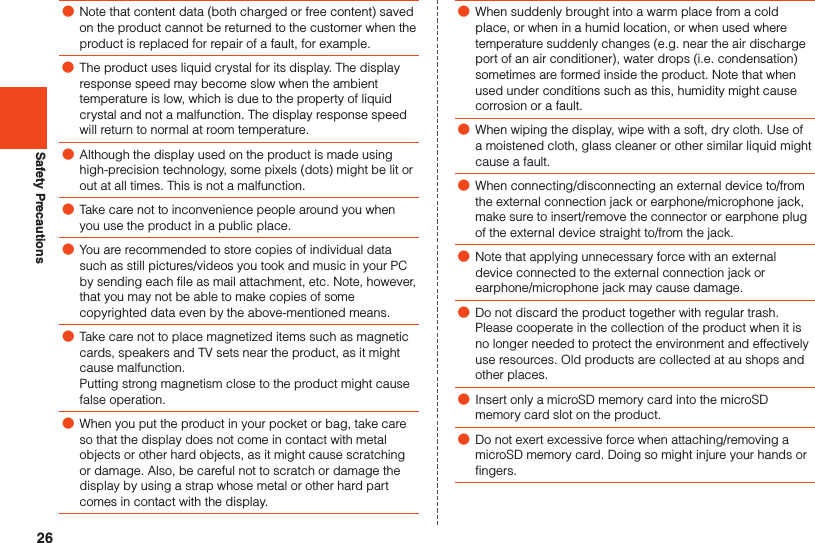 26Safety Precautions ●Note that content data (both charged or free content) saved on the product cannot be returned to the customer when the product is replaced for repair of a fault, for example. ●The product uses liquid crystal for its display. The display response speed may become slow when the ambient temperature is low, which is due to the property of liquid crystal and not a malfunction. The display response speed will return to normal at room temperature. ●Although the display used on the product is made using high-precision technology, some pixels (dots) might be lit or out at all times. This is not a malfunction. ●Take care not to inconvenience people around you when you use the product in a public place. ●You are recommended to store copies of individual data such as still pictures/videos you took and music in your PC by sending each file as mail attachment, etc. Note, however, that you may not be able to make copies of some copyrighted data even by the above-mentioned means. ●Take care not to place magnetized items such as magnetic cards, speakers and TV sets near the product, as it might cause malfunction.Putting strong magnetism close to the product might cause false operation. ●When you put the product in your pocket or bag, take care so that the display does not come in contact with metal objects or other hard objects, as it might cause scratching or damage. Also, be careful not to scratch or damage the display by using a strap whose metal or other hard part comes in contact with the display. ●When suddenly brought into a warm place from a cold place, or when in a humid location, or when used where temperature suddenly changes (e.g. near the air discharge port of an air conditioner), water drops (i.e. condensation) sometimes are formed inside the product. Note that when used under conditions such as this, humidity might cause corrosion or a fault. ●When wiping the display, wipe with a soft, dry cloth. Use of a moistened cloth, glass cleaner or other similar liquid might cause a fault. ●When connecting/disconnecting an external device to/from the external connection jack or earphone/microphone jack, make sure to insert/remove the connector or earphone plug of the external device straight to/from the jack. ●Note that applying unnecessary force with an external device connected to the external connection jack or earphone/microphone jack may cause damage. ●Do not discard the product together with regular trash. Please cooperate in the collection of the product when it is no longer needed to protect the environment and effectively use resources. Old products are collected at au shops and other places. ●Insert only a microSD memory card into the microSD memory card slot on the product. ●Do not exert excessive force when attaching/removing a microSD memory card. Doing so might injure your hands or fingers.