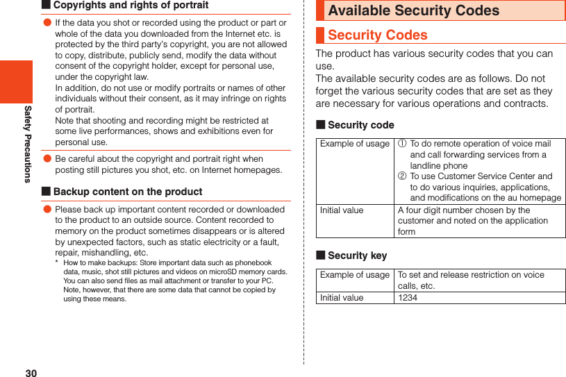 30Safety Precautions ■Copyrights and rights of portrait ●If the data you shot or recorded using the product or part or whole of the data you downloaded from the Internet etc. is protected by the third party’s copyright, you are not allowed to copy, distribute, publicly send, modify the data without consent of the copyright holder, except for personal use, under the copyright law.In addition, do not use or modify portraits or names of other individuals without their consent, as it may infringe on rights of portrait.Note that shooting and recording might be restricted at some live performances, shows and exhibitions even for personal use. ●Be careful about the copyright and portrait right when posting still pictures you shot, etc. on Internet homepages. ■Backup content on the product ●Please back up important content recorded or downloaded to the product to an outside source. Content recorded to memory on the product sometimes disappears or is altered by unexpected factors, such as static electricity or a fault, repair, mishandling, etc.*  How to make backups: Store important data such as phonebook data, music, shot still pictures and videos on microSD memory cards. You can also send files as mail attachment or transfer to your PC. Note, however, that there are some data that cannot be copied by using these means.Available Security CodesSecurity CodesThe product has various security codes that you canuse.The available security codes are as follows. Do notforget the various security codes that are set as theyare necessary for various operations and contracts. ■Security codeExample of usage ①  To do remote operation of voice mail and call forwarding services from a landline phone②  To use Customer Service Center and to do various inquiries, applications, and modifications on the au homepageInitial value A four digit number chosen by the customer and noted on the application form ■Security keyExample of usage To set and release restriction on voice calls, etc.Initial value 1234