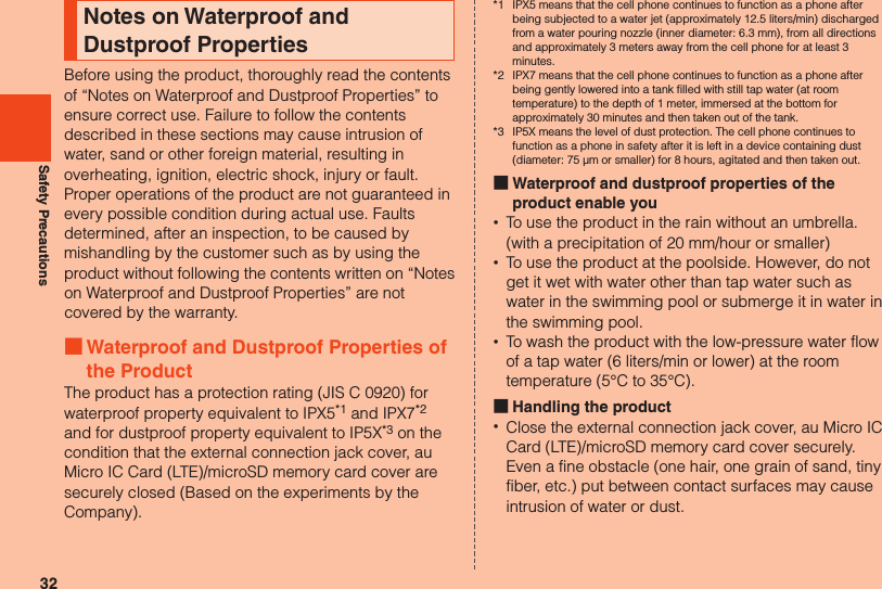 32Safety PrecautionsNotes on Waterproof and Dustproof PropertiesBefore using the product, thoroughly read the contents of “Notes on Waterproof and Dustproof Properties” to ensure correct use. Failure to follow the contents described in these sections may cause intrusion of water, sand or other foreign material, resulting in overheating, ignition, electric shock, injury or fault. Proper operations of the product are not guaranteed in every possible condition during actual use. Faults determined, after an inspection, to be caused by mishandling by the customer such as by using the product without following the contents written on “Notes on Waterproof and Dustproof Properties” are notcovered by the warranty. ■Waterproof and Dustproof Properties of the ProductThe product has a protection rating (JIS C 0920) for waterproof property equivalent to IPX5*1 and IPX7*2 and for dustproof property equivalent to IP5X*3 on the condition that the external connection jack cover, au Micro IC Card (LTE)/microSD memory card cover are securely closed (Based on the experiments by the Company).*1  IPX5 means that the cell phone continues to function as a phone after being subjected to a water jet (approximately 12.5 liters/min) discharged from a water pouring nozzle (inner diameter: 6.3 mm), from all directions and approximately 3 meters away from the cell phone for at least 3 minutes.*2  IPX7 means that the cell phone continues to function as a phone after being gently lowered into a tank filled with still tap water (at room temperature) to the depth of 1 meter, immersed at the bottom for approximately 30 minutes and then taken out of the tank.*3  IP5X means the level of dust protection. The cell phone continues to function as a phone in safety after it is left in a device containing dust (diameter: 75 μm or smaller) for 8 hours, agitated and then taken out. ■Waterproof and dustproof properties of the product enable you •To use the product in the rain without an umbrella. (with a precipitation of 20 mm/hour or smaller) •To use the product at the poolside. However, do not get it wet with water other than tap water such as water in the swimming pool or submerge it in water in the swimming pool. •To wash the product with the low-pressure water flow of a tap water (6 liters/min or lower) at the room temperature (5°C to 35°C). ■Handling the product •Close the external connection jack cover, au Micro IC Card (LTE)/microSD memory card cover securely. Even a fine obstacle (one hair, one grain of sand, tiny fiber, etc.) put between contact surfaces may cause intrusion of water or dust.