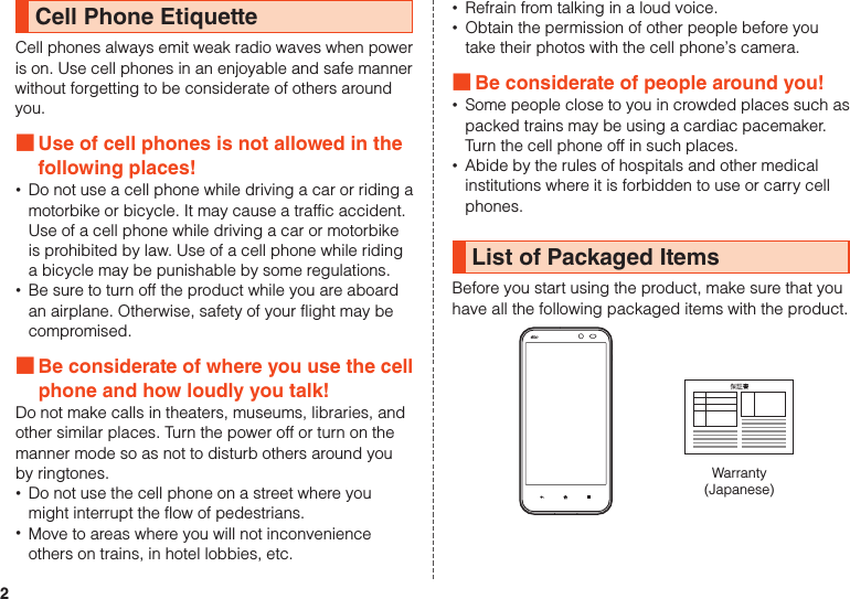 2Cell Phone EtiquetteCell phones always emit weak radio waves when power is on. Use cell phones in an enjoyable and safe manner without forgetting to be considerate of others around you. ■Use of cell phones is not allowed in the following places! •Do not use a cell phone while driving a car or riding a motorbike or bicycle. It may cause a traffic accident. Use of a cell phone while driving a car or motorbike is prohibited by law. Use of a cell phone while riding a bicycle may be punishable by some regulations. •Be sure to turn off the product while you are aboard an airplane. Otherwise, safety of your flight may be compromised. ■Be considerate of where you use the cell phone and how loudly you talk!Do not make calls in theaters, museums, libraries, and other similar places. Turn the power off or turn on the manner mode so as not to disturb others around you by ringtones. •Do not use the cell phone on a street where you might interrupt the flow of pedestrians. •Move to areas where you will not inconvenience others on trains, in hotel lobbies, etc. •Refrain from talking in a loud voice. •Obtain the permission of other people before you take their photos with the cell phone’s camera. ■Be considerate of people around you! •Some people close to you in crowded places such as packed trains may be using a cardiac pacemaker. Turn the cell phone off in such places. •Abide by the rules of hospitals and other medical institutions where it is forbidden to use or carry cell phones.List of Packaged ItemsBefore you start using the product, make sure that youhave all the following packaged items with the product.Warranty(Japanese)