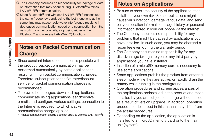 42Safety Precautions ◎The Company assumes no responsibility for leakage of data or information that may occur during Bluetooth®/wireless LAN (Wi-Fi®) communication. ◎Since Bluetooth® and wireless LAN (Wi-Fi®) functions use the same frequency band, using the both functions at the same time may cause radio wave interference resulting in decreased communication speed or disconnection from the network. If connection fails, stop using either of the Bluetooth® and wireless LAN (Wi-Fi®) functions.Notes on Packet Communication Charge •Since constant Internet connection is possible with the product, packet communication may be performed automatically by some applications, resulting in high packet communication charges. Therefore, subscription to the flat-rate/discount service for packet communication charges is recommended. •To browse homepages, download applications, communicate using applications, send/receive e-mails and configure various settings, connection to the Internet is required, to which packet communication charge applies.*  Packet communication charge does not apply to wireless LAN (Wi-Fi®).Notes on Applications •Be sure to check the security of the application, then install it at your own risk. Some applications might cause virus infection, damage various data, and send out your location information, usage history or personal information stored in your cell phone via the Internet. •The Company assumes no responsibility for any problems that might be caused by applications you have installed. In such case, you may be charged a repair fee even during the warranty period. •The Company assumes no responsibility for any disadvantage brought to you or any third party by applications you have installed. •Insertion of a microSD memory card is necessary to use some applications. •Some applications prohibit the product from entering sleep mode while they are active, or rapidly drain the battery while running in the background. •Operation procedures and screen appearances of the applications preinstalled in the product and those installed by you are subject to change without notice as a result of version upgrade. In addition, operation procedures described in this manual may differ from the actual procedures. •Depending on the application, the application is installed to a microSD memory card or to the main unit (system).