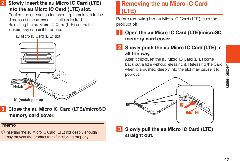47Getting Ready2  Slowly insert the au Micro IC Card (LTE) into the au Micro IC Card (LTE) slot.Confirm the orientation for inserting, then insert in the direction of the arrow until it clicks locked.Releasing the au Micro IC Card (LTE) before it is locked may cause it to pop out.au Micro IC Card (LTE) slotIC (metal) part upNotch3  Close the au Micro IC Card (LTE)/microSD memory card cover.memo ◎Inserting the au Micro IC Card (LTE) not deeply enough may prevent the product from functioning properly.Removing the au Micro IC Card (LTE)Before removing the au Micro IC Card (LTE), turn the product off.₁  Open the au Micro IC Card (LTE)/microSD memory card cover.2  Slowly push the au Micro IC Card (LTE) in all the way.After it clicks, let the au Micro IC Card (LTE) come back out a little without releasing it. Releasing the Card when it is pushed deeply into the slot may cause it to pop out.3  Slowly pull the au Micro IC Card (LTE) straight out.