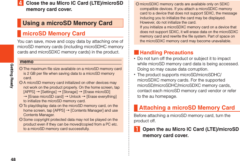 48Getting Ready4  Close the au Micro IC Card (LTE)/microSD memory card cover.Using a microSD Memory CardmicroSD Memory CardYou can save, move and copy data by attaching one of microSD memory cards (including microSDHC memory cards and microSDXC memory cards) in the product.memo ◎The maximum file size available on a microSD memory card is 2 GB per file when saving data to a microSD memory card. ◎A microSD memory card initialized on other devices may not work on the product properly. On the home screen, tap [APPS] → [Settings] → [Storage] → [Erase microSD]  → [Erase microSD card] → Unlock → [Erase everything]  to initialize the microSD memory card. ◎To play/display data on the microSD memory card, on the home screen, tap [APPS] → [Contents Manager] and use Contents Manager. ◎Some copyright protected data may not be played on the product even if they can be moved/copied from a PC etc. to a microSD memory card successfully. ◎microSDXC memory cards are available only on SDXC compatible devices. If you attach a microSDXC memory card to a device that does not support SDXC, the message inducing you to initialize the card may be displayed.  However, do not initialize the card.  If you initialize a microSDXC memory card on a device that does not support SDXC, it will erase data on the microSDXC memory card and rewrite the file system. Part of space on the microSDXC memory card may become unavailable. ■Handling Precautions •Do not turn off the product or subject it to impact while microSD memory card data is being accessed. Doing so may cause data corruption. •The product supports microSD/microSDHC/microSDXC memory cards. For the supported microSD/microSDHC/microSDXC memory cards, contact each microSD memory card vendor or refer to the au homepage.Attaching a microSD Memory CardBefore attaching a microSD memory card, turn the product off.₁  Open the au Micro IC Card (LTE)/microSD memory card cover.