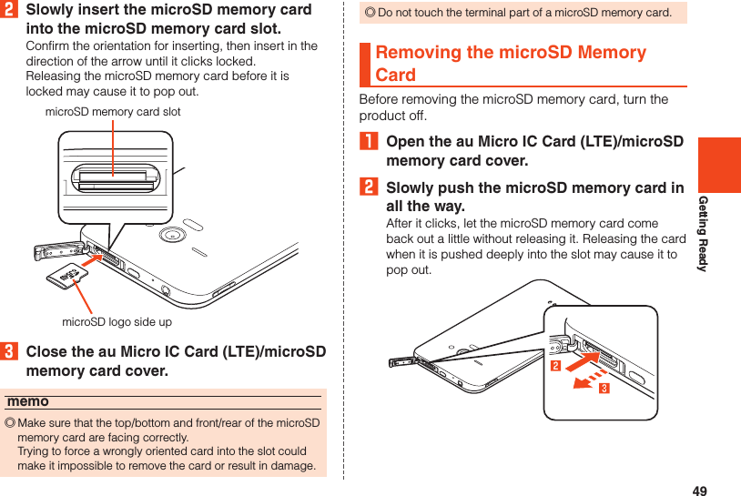 49Getting Ready2  Slowly insert the microSD memory card into the microSD memory card slot.Confirm the orientation for inserting, then insert in the direction of the arrow until it clicks locked.Releasing the microSD memory card before it is locked may cause it to pop out.microSD memory card slotmicroSD logo side up3  Close the au Micro IC Card (LTE)/microSD memory card cover.memo ◎Make sure that the top/bottom and front/rear of the microSD memory card are facing correctly.  Trying to force a wrongly oriented card into the slot could make it impossible to remove the card or result in damage. ◎Do not touch the terminal part of a microSD memory card.Removing the microSD Memory CardBefore removing the microSD memory card, turn the product off.₁  Open the au Micro IC Card (LTE)/microSD memory card cover.2  Slowly push the microSD memory card in all the way.After it clicks, let the microSD memory card come back out a little without releasing it. Releasing the card when it is pushed deeply into the slot may cause it to pop out.