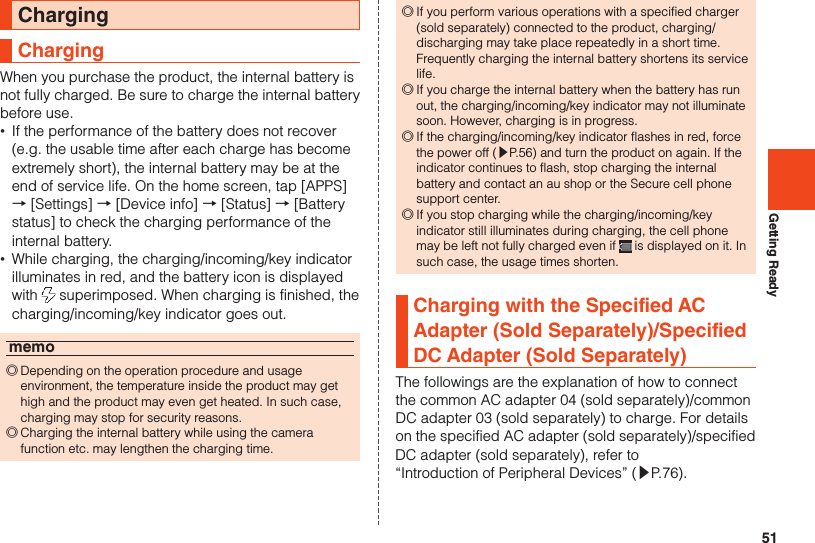 51Getting ReadyChargingChargingWhen you purchase the product, the internal battery is not fully charged. Be sure to charge the internal battery before use. •If the performance of the battery does not recover (e.g. the usable time after each charge has become extremely short), the internal battery may be at the end of service life. On the home screen, tap [APPS] → [Settings] → [Device info] → [Status] → [Battery status] to check the charging performance of the internal battery. •While charging, the charging/incoming/key indicator illuminates in red, and the battery icon is displayed with   superimposed. When charging is finished, the charging/incoming/key indicator goes out.memo ◎Depending on the operation procedure and usage environment, the temperature inside the product may get high and the product may even get heated. In such case, charging may stop for security reasons. ◎Charging the internal battery while using the camera function etc. may lengthen the charging time. ◎If you perform various operations with a specified charger (sold separately) connected to the product, charging/discharging may take place repeatedly in a short time. Frequently charging the internal battery shortens its service life. ◎If you charge the internal battery when the battery has run out, the charging/incoming/key indicator may not illuminate soon. However, charging is in progress. ◎If the charging/incoming/key indicator flashes in red, force the power off (▶P. 56) and turn the product on again. If the indicator continues to flash, stop charging the internal battery and contact an au shop or the Secure cell phone support center. ◎If you stop charging while the charging/incoming/key indicator still illuminates during charging, the cell phone may be left not fully charged even if   is displayed on it. In such case, the usage times shorten.Charging with the Specified AC Adapter (Sold Separately)/Specified DC Adapter (Sold Separately)The followings are the explanation of how to connect the common AC adapter 04 (sold separately)/common DC adapter 03 (sold separately) to charge. For details on the specified AC adapter (sold separately)/specified DC adapter (sold separately), refer to “Introduction of Peripheral Devices” (▶P. 76).