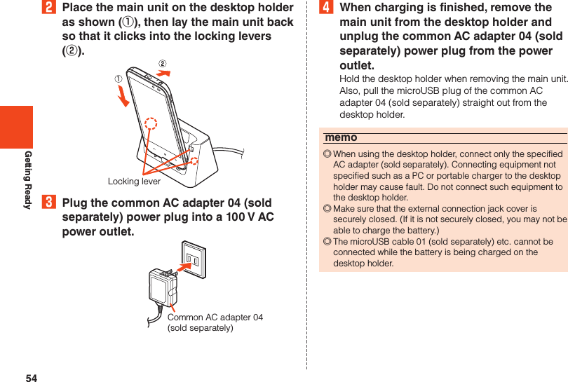 54Getting Ready2  Place the main unit on the desktop holder as shown (①), then lay the main unit back so that it clicks into the locking levers (②).Locking lever3  Plug the common AC adapter 04 (sold separately) power plug into a 100 V AC power outlet.Common AC adapter 04(sold separately)4  When charging is finished, remove the main unit from the desktop holder and unplug the common AC adapter 04 (sold separately) power plug from the power outlet.Hold the desktop holder when removing the main unit. Also, pull the microUSB plug of the common AC adapter 04 (sold separately) straight out from the desktop holder.memo ◎When using the desktop holder, connect only the specified AC adapter (sold separately). Connecting equipment not specified such as a PC or portable charger to the desktop holder may cause fault. Do not connect such equipment to the desktop holder. ◎Make sure that the external connection jack cover is securely closed. (If it is not securely closed, you may not be able to charge the battery.) ◎The microUSB cable 01 (sold separately) etc. cannot be connected while the battery is being charged on the desktop holder.