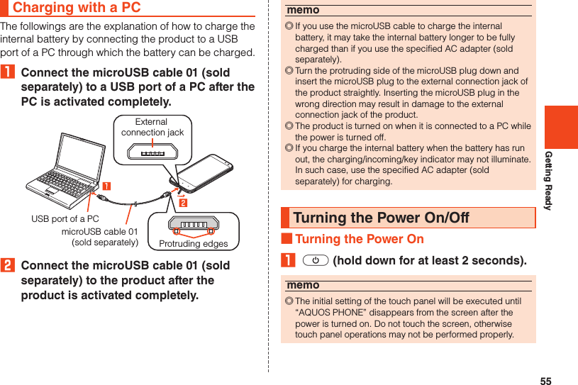 55Getting ReadyCharging with a PCThe followings are the explanation of how to charge the internal battery by connecting the product to a USB port of a PC through which the battery can be charged.₁  Connect the microUSB cable 01 (sold separately) to a USB port of a PC after the PC is activated completely.Protruding edgesExternal connection jackUSB port of a PCmicroUSB cable 01(sold separately)2  Connect the microUSB cable 01 (sold separately) to the product after the product is activated completely.memo ◎If you use the microUSB cable to charge the internal battery, it may take the internal battery longer to be fully charged than if you use the specified AC adapter (sold separately). ◎Turn the protruding side of the microUSB plug down and insert the microUSB plug to the external connection jack of the product straightly. Inserting the microUSB plug in the wrong direction may result in damage to the external connection jack of the product. ◎The product is turned on when it is connected to a PC while the power is turned off. ◎If you charge the internal battery when the battery has run out, the charging/incoming/key indicator may not illuminate. In such case, use the specified AC adapter (sold separately) for charging.Turning the Power On/Off ■Turning the Power On₁ f (hold down for at least 2 seconds).memo ◎The initial setting of the touch panel will be executed until “AQUOS PHONE” disappears from the screen after the power is turned on. Do not touch the screen, otherwise touch panel operations may not be performed properly.