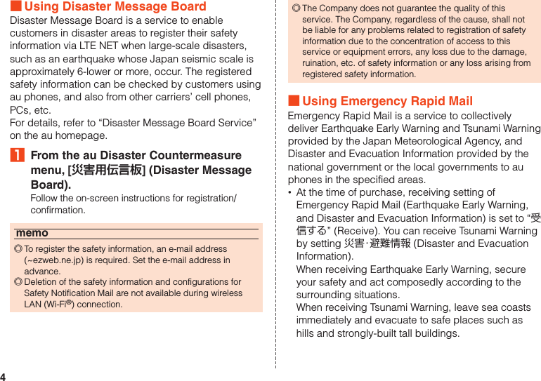 4 ■Using Disaster Message BoardDisaster Message Board is a service to enable customers in disaster areas to register their safety information via LTE NET when large-scale disasters, such as an earthquake whose Japan seismic scale is approximately 6-lower or more, occur. The registered safety information can be checked by customers using au phones, and also from other carriers’ cell phones, PCs, etc.For details, refer to “Disaster Message Board Service” on the au homepage.₁  From the au Disaster Countermeasure menu, [災害用伝言板] (Disaster Message Board).Follow the on-screen instructions for registration/confirmation.memo ◎To register the safety information, an e-mail address (~ezweb.ne.jp) is required. Set the e-mail address in advance. ◎Deletion of the safety information and configurations for Safety Notification Mail are not available during wireless LAN (Wi-Fi®) connection. ◎The Company does not guarantee the quality of this service. The Company, regardless of the cause, shall not be liable for any problems related to registration of safety information due to the concentration of access to this service or equipment errors, any loss due to the damage, ruination, etc. of safety information or any loss arising from registered safety information. ■Using Emergency Rapid MailEmergency Rapid Mail is a service to collectively deliver Earthquake Early Warning and Tsunami Warning provided by the Japan Meteorological Agency, and Disaster and Evacuation Information provided by the national government or the local governments to au phones in the specified areas. •At the time of purchase, receiving setting of Emergency Rapid Mail (Earthquake Early Warning, and Disaster and Evacuation Information) is set to “受信する” (Receive). You can receive Tsunami Warning by setting 災害・避難情報 (Disaster and Evacuation Information).When receiving Earthquake Early Warning, secure your safety and act composedly according to the surrounding situations.When receiving Tsunami Warning, leave sea coasts immediately and evacuate to safe places such as hills and strongly-built tall buildings.