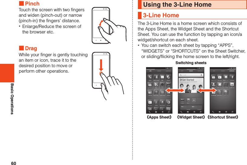 60Basic Operations ■PinchTouch the screen with two fingers and widen (pinch-out) or narrow (pinch-in) the fingers’ distance. •Enlarge/Reduce the screen of the browser etc. ■DragWhile your finger is gently touching an item or icon, trace it to the desired position to move or perform other operations.Using the 3-Line Home3-Line HomeThe 3-Line Home is a home screen which consists of the Apps Sheet, the Widget Sheet and the Shortcut Sheet. You can use the function by tapping an icon/a widget/shortcut on each sheet. •You can switch each sheet by tapping “APPS”, “WIDGETS” or “SHORTCUTS” on the Sheet Switcher, or sliding/flicking the home screen to the left/right.Switching sheets《Apps Sheet》《Shortcut Sheet》《Widget Sheet》